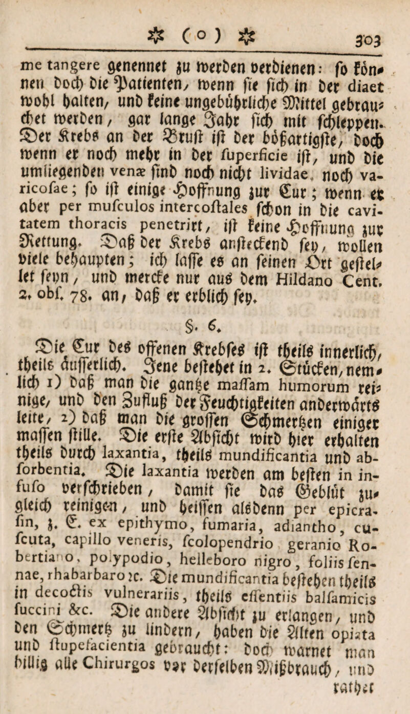 ❖ ( ° ) & me tangere genennet $u werben Perbienen • fo fön* neu bod) £>tc Patienten/ wenn fit fid> in ber diaet n>obl halten, unb feint nnflebuhrtidtje Mittel gebtau* cbet werben, gar lange 3abr ftcf> mit fcbleppett. ©er Äreb? an ber 23tuft ift ber bögartigflt/ boej) wenn er noch webr in ber fuperficie jfl, unb bie umiiegenben venae finb noch nicht lividae. no<^> va- ricofae; fo j|f einige Hoffnung jur £ur; wenn ec aber per mufeulos intercoftales fdbon in bie cavi- tatem thoracis penetrirt, j|f feine £offuunfi lut Rettung. ©ag ber Ärebö onffecfenb fe», wollen viele behaupten; id) laffe ts an feinen £>rt getfeb- let fepn / unb tnerefe nur aus bem Hildano Cent. 2. obi. 78. an/ bag er erblich fep. . §• 6. ©ie £ur be« offenen ÄrebfeS ift tbeitß innerlich/ tbeile aufferlich. 3ene beliebet in 2. ©tücfen.nem» •lief) 1) bag man bie ganpe maflam humorum rei* nige/ unb ben Suflug ber ^tuchtigftiten anberw<5rtS iidt/ 2) bag man bie groffen @chmerfjen einiget maffen fülle. ©ie erfie Slbftcfjt wirb hier erbalten tbeilß bureb laxantia, fpeilS mundificantia unb ab- forbentia. ©je laxantia Werben am beften in in- fufo oerfebrieben, bamtt fic bas ©eblüt tu* gleich reinigen, unb beiffen alebenn per epicra- •in, j. (c. ex epithymo, fumaria, adiantho, cu- feuta, capillo ve.'ieris, fcolopendrio geranio Ro- bertia’o, po.ypodio, helleboro nigro, foliisfen- nae, rhabarbaro je. ©ie mundificantia beflebtn tbeilS in decoilis vulnerariis, tbeilß eflentiis balfamicis fuccini&c. ©ie anbere 2lb|id)t ju erlangen/ unb ben (bepmerp ju linbern, haben bie Sllten opüta unb ltupeiacientia gebraucht: hoch warnet man billig alle Chirurgos p9r betreiben Shiigbraueb/ unb ratpet