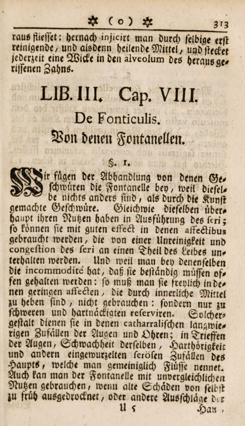 3*3 raue fliejfet: Heenad) injicirt man burd) felbige erft teinigenDC/ unbaißbenn Heilenbe Mittel, uobffeefet jeberjeit eint 2Gicfe in b<n alveoJum beö berausch riffenen 3aHn$. 8 LIB. III. Cap. VIII. De Fonticulis. Seiten ^ontanedem §. i. iir fügen bet 2lbHanblung twn benen ©e# fchwüren bie Fontanelle bep, weil biefel# be nichtß anber? fttib, alö burd) bie Ätmft gemachte ©efchwüre. ©ieichwie biefelben über# Haupt ihren Pfutjen Haben in SluefüHrung bee ftri; fo fönnen fie mit guten effe# in benen affetfibus gebraucht werben, bie oon einer Unreinigfeit unb congeftion best ieri an einen $Heil bee heibee un# tethalten werben. Unb weil man bei) benenfelben bie incommodite Hat, ba§ fie beftänbig muffen of# fen gehalten werben: fo muß man fie freplich inbe# nen geringen affe&en, bie burch inner!id)e Mittel iu Heben finb , nicht gebrauchen : fonbern nur ru fchweren unb Hartnäcfigten referviren. Solcher» gefialt bienen fie in benen cacharralifchen langwie# rigen SufaUen ber Slugen unb Ohren; inS:rieffen betrugen, Schwachheit berfelben, .partHörictfeic unb anbetn eingewurjelten ferölen Zufällen bee ■Pauptf, welche man gemeiniglich Flüffe nennet, auch fan man ber Fontanelle mit unvergleichlichen 5?u|en gebrauchen, wenn alte Schaben von feibtt |u früh auPgebtocfnet/ ober anbere Siutsfchlüge btt ü * £a« f