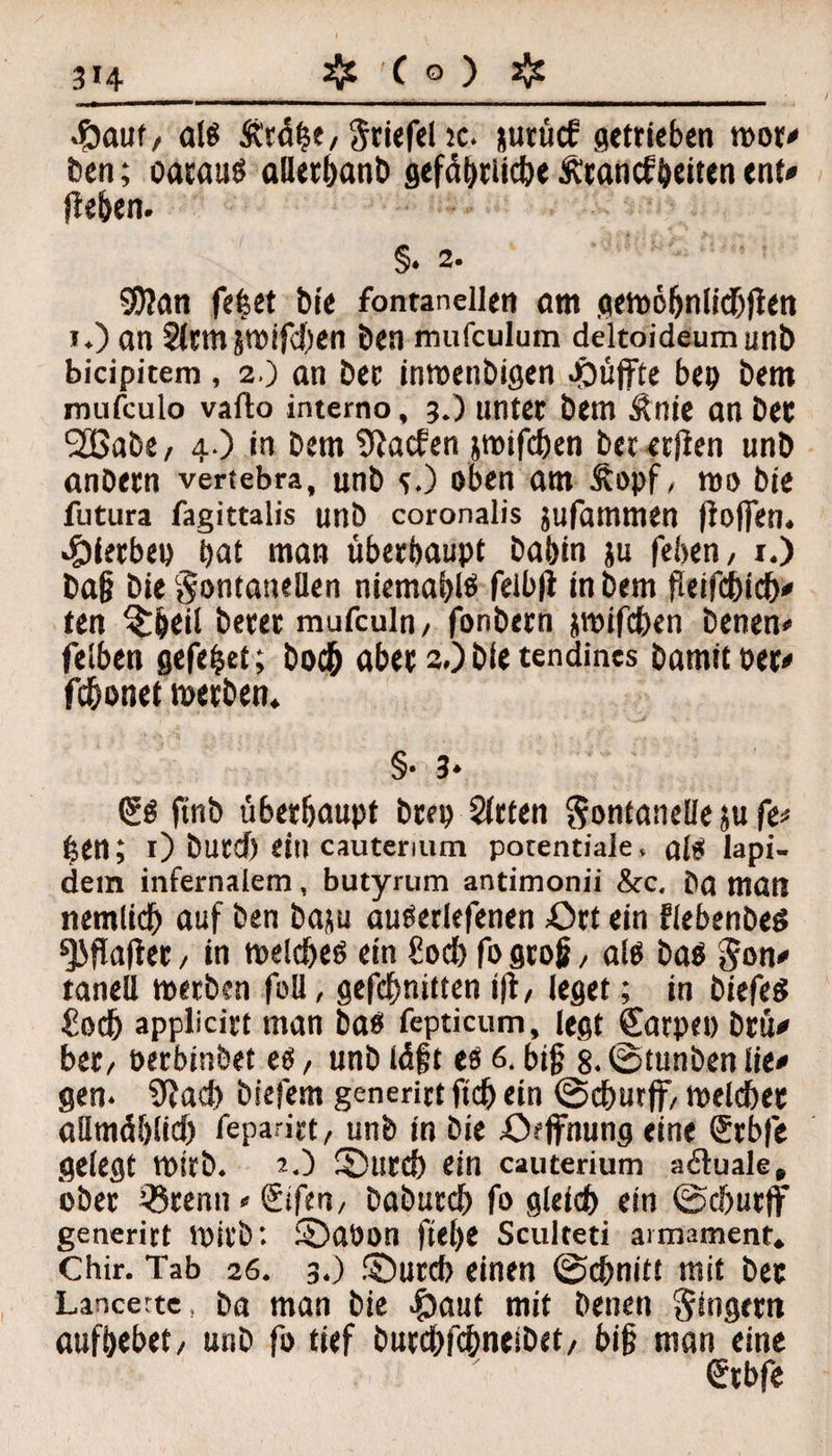 4Dauf/ als Ärd^e, Driefel ic. *urücf getrieben wor# ben; oarauß alletbanb scfdb>rticbe Ätancffeiten ent* Reben. §• 2. 9)?an fetset bie fontanellen am gewöbnlicbRen i.) an Sltm jmifeben ben mufculum deltoideumunb bicipitem, 2.) an Dcc inwenbigen puffte bep bem mufculo vaflo intemo, 3.) unter bem Äntc an bee 2Babe, 4.) in bem Aachen jmifeben bererRen unb anbern vertebra, unb O oben am Äopf, wo bie futura fagittalis unb coronalis jufammen Roffen. hierbei) bat man überhaupt babin ju feben, 1.) ba§ bie Fontanellen niemabtö felbR in bem fieifebieb# ten £beil berer mufculn/ fonbern jwifeben benen* feiben gefefcet; boeb aber 2.) bie tendines bamitoer« febonet werben. §• 3* ftnb überhaupt brep Sitten Fontanelle ju fe* hen; 1) burd) ein cauterium potentiale, alti Iapi- dem infernalem, butyrum antimonii &c, ba man nemlicb auf ben baju auöetlefenen £>rt ein Flebenbeö ^JRaRer, in melcbeö ein €ocf> fo gtog, al$ ba$ Fon# tanell werben füll, gefebnitten (R, leget; in biefeS £ocb applicirt man ba«t fepticum, legt Carpet) brü# bet, oerbinbet e$, unb idft es 6. biß 8. ©tunben lie# gen. 9Jad) biefem generirt ftcb ein ©eburff, welcher allmählich feparirt, unb in bie .Öffnung eine Crbfe gelegt Wirb. O 2)urcb ein cauterium a&uale» ober *8tenu » Sifert, babureb fo gleich ein ©eburff generirt Wirb: £)aöon Rebe Sculteti armament« Chir. Tab 26. 3.) ©ureb einen ©ebnitt mit bee Lancerte, ba man bie £)aut mit betten Fingern aufbebet/ unb fo tief burebfebneibet/ bi§ man eine Crbfe