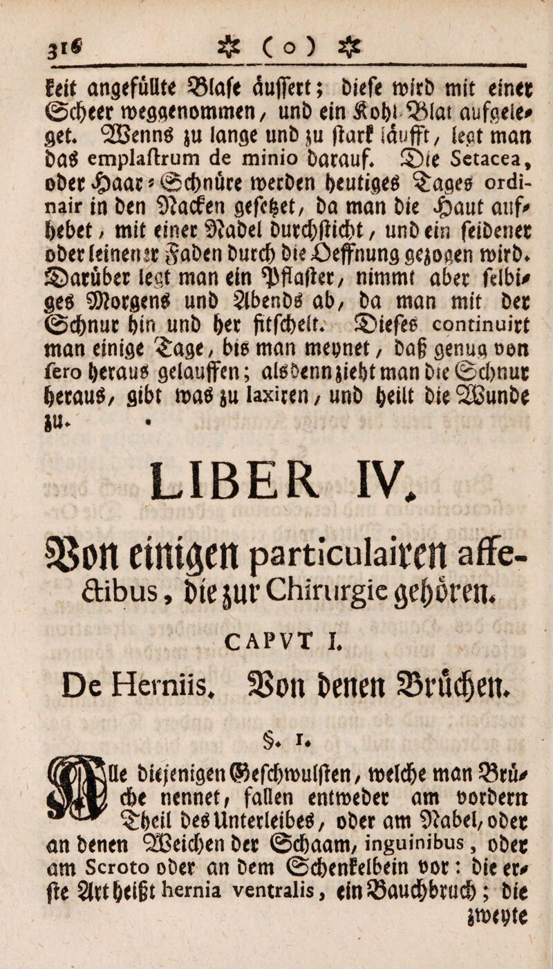 31® ^ (o) ^ feit angefüllte Q3Iafe äufiert; biefe wirb mit einet ©cbeer weggenommen, unb ein Äoht %iat aufgele» get. ‘SEBennS ju lange unb ju flarf täufft, legt man baS emplaftrum de minio batauf. Sbte Setacea, ober .£>aar * ©cbnüre mecben heutiges ^ages ordi- nair in ben 9?acfen gefefcet, ba man bie #aut auf# bebet / mit einer 9}abel burcbfticbt, unbein feibenet ober leinener $aben burcb bie öeffnung gejogen wirb, ©arüber legt man ein Malier, nimmt aber felbn* ges Borgens unb Stbenbs ab/ ba man mit ber ©d&nur bin unb ber fttfcbeit. 3)iefes continuirt man einige $age, big man mepnet, ba§ genug oen fero heraus gelauffen; alsbennjiebtmanbie©cl)nur heraus, gibt was }u laxuen / unb beilt bieSßunbe *u. LIBER IV. 33on einigen particulairen affe- dibus, tuesur Chirurgie gef) ihm CAPVT I. De Herniis, 3>ott freiten S3t*üdjem §. I. |Qe bie jenigen ©efcbwul|ten / welche man 5?rü/ ehe nennet, fallen entmeber am öorbern ^rbetl besUnterleibes, ober am Oiabel, ober an benen QBeidben ber ©ebaam, inguinibus, ober am Scroto ober an bem ©cbenfelbein oor: bie tu fle 2lrt hei§t hemia ventralis, ein35aud&brud); bie jwepte