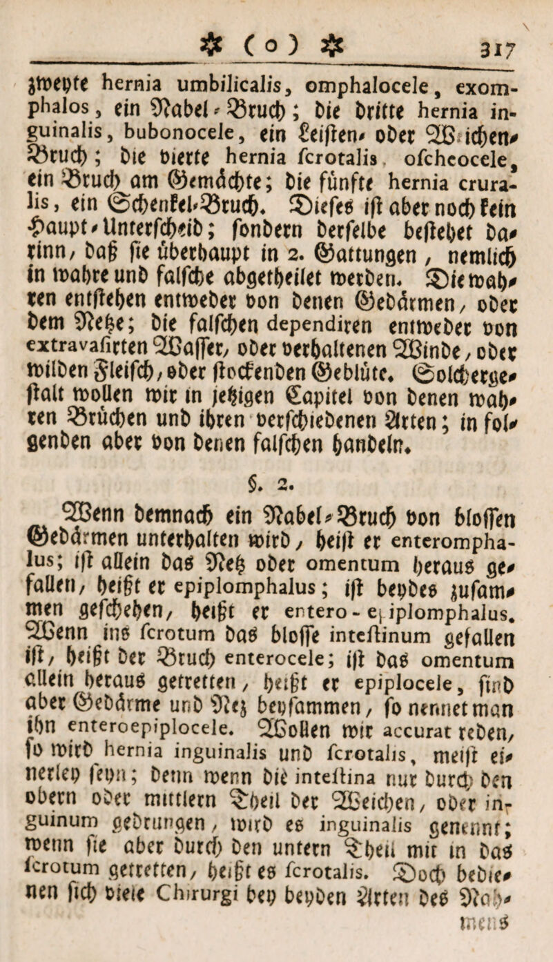 3X7 _aflc ( o ) ajc Jtocpfe hernia umbilicalis, omphalocele, exom- pbalos , ein 9?abel' Q3tUCb ; bie Dritte hernia in- guinalis, bubonocele, «in Seiften* ober 2ß;icben* 33tud); Die biette hernia fcrotalis ofcheocele, ein iötud) am ©emüdbte; hie fünfte hernia crura- lis, ein @df>enEel.33tu<fc. Sötefee ift aber nodb fein £aupt*Unt«rfdb«ib; fonDern berfelbe beliebet Da* rinn/ baß fie überhaupt in 2. ©attungen , nemlicö in mabre unb falfcbe abgetbeilet metben. £)i«mab* ten entfteben «ntmebet oon benen ©ebätmen/ ober bem 9tebe; bie falfdjen dependiren entmeber bon extravafirten Raffet/ ober betbaltenen Sßinbe / ober ibilben Sleifcb/ ober (toefenben ©eblüte. ©olcberge* palt mollen mit tn feigen Kapitel bon benen mab» ten Brüchen unb ibren betriebenen Sitten; infol* flenben aber bon benen falfcßen hdnbeln. §. 2. 2Benn Demnach ein 9Jabel* J8rudb bon blofien ©ebarmen unterhalten »irb / beift er enterompha- lus; ift allein bas 9te(5 ober omentum heraus ge* fallet!/ beißt er epiplomphalus; jft bepbes jufam* men gefefjeben/ beißt er entero- e| iplomphaius. SLGenn ins ferotum Das bloffe intdtinum gefallen ip/ heißt bet Qftud) enterocele; i|t DaS omentum allein heraus getreuen, beißt er epiplocele, finh aber ©eDärrne unb'Dtej bepfammen/ fo nennet man ihn enteroepiplocele. 2ßoBen mit accurat teDen/ fo mitb hernia inguinalis unb fcrotalis, tneift et* nerlep fepn; Denn menn bie inteltina nur Durch Den obern ober mtttlern Srpetl Der SEBeicben, ober in- guinum gebrungen / mirD ee inguinalis gemimt; menn fie aber Dutcf) Den untern Arbeit mit in Das lerotum getretten/ heißt es fcrotalis. ©oct> bebie* nen ftd> bieie Chirurgi bep bepDen Sirtett Des 9tab* mens