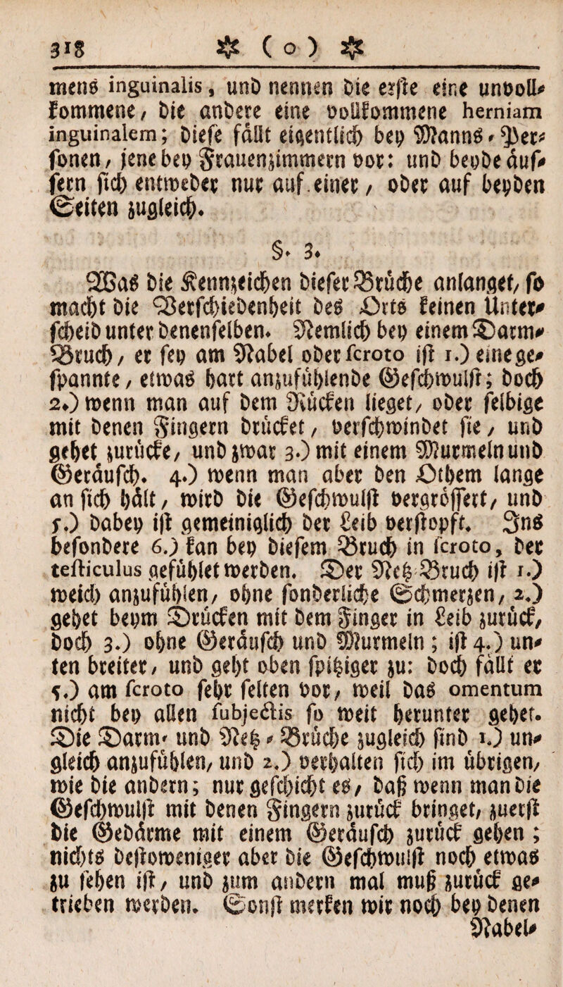 menb inguinalis, unD nennen Die earfle eine unboll* fomtnene/ Die anbere eine ooüfommene herniam inguinalem; Diefe fallt eigentlich bep iOJannö . 5>er* fonen/ jene bep grauenjimmern bot: unD beyöeduf-* feen ftd) entmebet nur auf.einet/ ober auf bepben ©eiten jugleich. §♦ 3* 2Ba$ Die Kennzeichen Diefet Brüche anlanget/fo macht Die <3etfcf)iebenheit Ded Orte feinen Unter* fcheib unter Denenfelben. 9Jemlich bep einem ©atm* 93ruch/ er fep am 9?abel oDetfcroto ifl i.) einege* fpannte/ etmaö hart anjufübienDe ©efdhmulfr; Doch 2.) wenn man auf Dem Öiücfen lieget/ oDet felbige mit Denen Singern brücfet, berfchminbet fie / unD gehet pm'icfe/ unbjmat 3-)mit einem SKutmelnunD ©etaufcb. 4.) wenn man aber Den £)tbem lange anftch hält/ mirD Die ©efchmulfl bergroffett/ unD f.) Dabep i|t gemeiniglich Der Seib berftepft. 3n$ befonbete 6.) fan bep Diefem Q3ruch in faoto. Der tefticulus gefühlet merDen. ©er 33ruch i|i 1.) meid) anjufühlen/ ohne fonberliche ©chmerjen/ 2.) gehet bepm ©rücfen mit Dem Singer in £eib zurück Dodh 3.) ohne ©eräufch unD Murmeln; ift 4.) un« ten breitet/ unD geht oben fpihiget }u: Dodh fallt et 5.) am fcroto fehr feiten bot/ meil Dad omentum nicht bep allen fubje&is fo meit herunter gehet, ©ie ©arm/ unD 9ie| > Brüche zugleich finD O un* gleich anjufühlen, unD 2.) oerhalten ftd) im übrigem mie Die attDern; nur gefchidht eb/ Daß rnenn man Die ©efd)mul|i mit Denen Ringern jurßcP bringet/ juerfl Die ©ebätme mit einem ©eräufch jutucP gehen; nid)t£> Defiomemger aber Die ©efchmuifi noch etmaö ju fehen ifi, unD jum anDern mal mu|? jutücf ge* trieben merDen. ©onjt merfen mir noch hep Denen 9iabeU