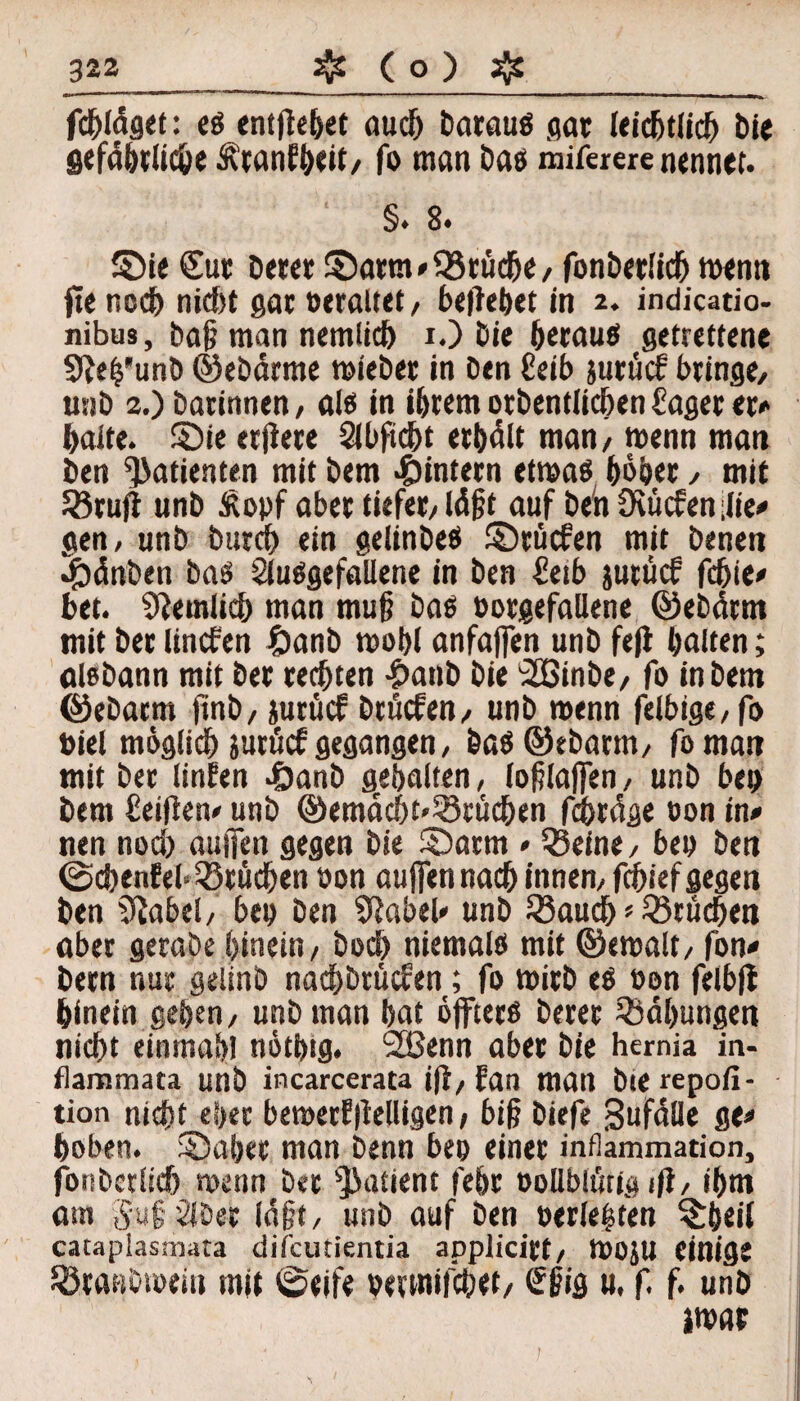 fd&ldget: e$ entflc&et auch barauö gar leichtlich bie gefährliche Ätanfhtit/ fo man bas miferere nennet. ‘ §. 8. SM« Cut betet S)arm*03rtiche, fonberlich ment» ft« nodf) niebt gar »waltet/ beliebet in 2. indicatio- nibus, baft man nemlicb 1.) bie betau« getrettene Sle^’unb ©ebärme mieber in ben Ceib jurücf bringe, unb 2.) barinnen, öl« in ihrem otbentiiehen hager er» halte. £)ie erjlere 2ibficht erhalt man, menn man ben Patienten mit bem ^intern etwa« hoher , mit 58ru|l unb £opf aber tiefer, läfjt auf be'nüiucfenilie» gen, unb burch ein gelinbe« ©tücfen mit benen Jpänben ba« Sluögefallene in ben £etb jurücf fd)te» bet. ziemlich man mu§ ba« »orgefallene ©ebärrn mit ber linefen £anb mobl anfafien unb fefl halten; ölebann mit ber rechten £anb bie OSSinbe, fo in bem ©ebarm ftnb, jurücf brfiefen, unb menn felbige,fo »iel möglich jutücf gegangen, ba$©ebarm, foman mit bet linfen 4i>anb gehalten, ioglajfen, unb be» bem Ceifien*' unb ©emächt'SSrüchen fchräge »on in» nen nod) auifcn gegen bie ©arm * 23eine, be» ben ©chenfeb Brüchen »on aujfennach innen, fchief gegen ben iftabel, be» ben Slabel» unb Söauch * Brüchen ober gerabe hinein, hoch niemals mit ©«malt, fon* bern nur geiinb nachbtücfen; fo mirb es »on felbfl hinein gehen, unb man hat öffters berer Bähungen nicht einmal)! nöthtg. 2Benn aber bie hemia in- flammata unb incarcerata ifl, fan man bierepoli- tion nicht eher bemerfllelligen, big biefe Sufalle ge» hoben. SDabet man benn be» einer infiammation, fonberlich menn ber Patient fehr oollblütig iß, ihm om 5uf 2Wet lagt, unb auf ben »erlebten ^hei( cataplasmata difeutientia applicirt, mojU einig« SÖtattbrneiu mit ©eife »etmifebet, €ßig u. f. f. unb imat