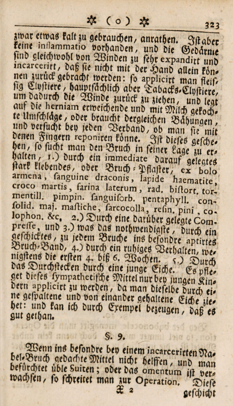 _323 |n?at etwas faltju gebrauchen, anrathen. PVftaber feine mflammatio oorhanben, unb bie ©ebdrme ftnb gleichwohl öon SSßinben ju feht expanditt unb incarcerirt, ba§ fte nicht mitbet WaUc.n £ nenjurucf gebracht werben: fo applicirt man ffeif, fig Signiere, hauptfächlid) aber ^abacfS'SMiere um bab„rcb bie SBinbe jurücf Rieben, uSd legt' f 1. rJ,1fniam eclpeichenbe unb mitMj gefoch» te Umfcbfdge, ober brauet bergleichen Whungen, unb »erfucht bep »eben SSerbanb, ob man fie mit benen Ringern reponiren forme. 3p biefes acfdbeJ ben, fo fucht man ben Q3ruch in feiner Sage m er* halten , 1.) burch ein iramediate barauf ae'ectea Oarf flebenbes, ober 23ruch * 9?fta|iet, ex bolo armena, fanguine draconis, Japide haematite croco martis, farina laterum, rad. biAort. tor’ mentil]. pimpin. fanguiforb. pentaphyll. Con- fohd. maj. maftiche, farcocolla, refin/pini co. lophon. &c, 2.) ©tirch eine Darüber gelegte Com- prelle unb 3.) was bas nothroenbigfie, burch ein ^fchicfteö, ju jebem «ruche ins be'fonbre aptirte* «ruch-^anb, 4.) burch ein ruhiges Verhalten, we* ”*9j<« hie «Jen 4. bi§ 6. Wochen. ©5S bas ©urchilecfen burch eine junge £idje. <£* DflJ get bicfes fympathetiffie Mittel nur bep ungVnfi bern applicirt ju werben, ba man biefelbe burd) ei* rie gefpaltene unb bon einanber gehaltene Picfi? üt, 6H't* ‘»l'WnTtVS §. 9. SOßenn ins befonbre bep einem incarcerirten9?a* b!Ü?Z? mt? tl‘cf)t »* unb man befurchtet üble Suiten; ober bas omentum jft per* wachfen, fo fchreitef man jur Operation, ©iefe % 2 gefehlt