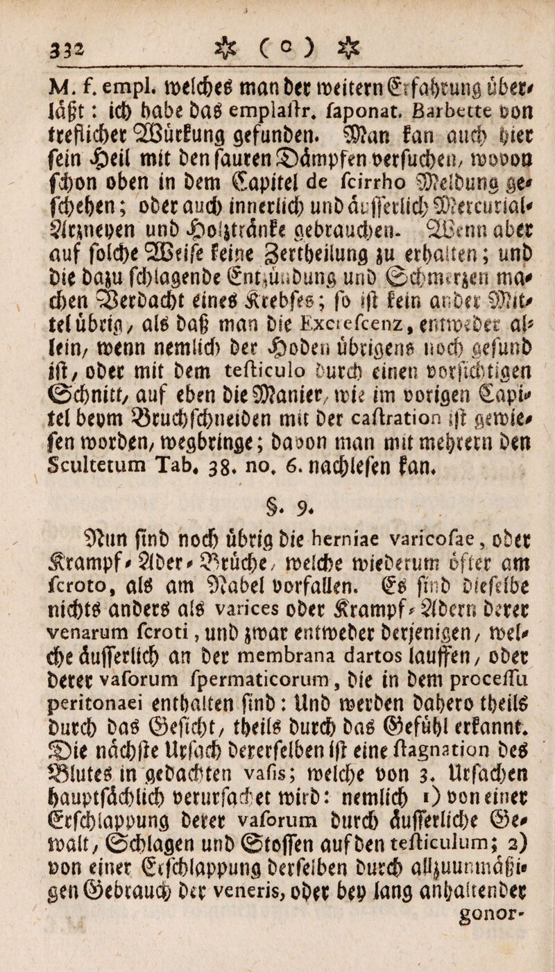 M. f. empl. welche» man ber weitern© fahtutig über» löfjt: id) habe ba» emplailr. faponat. ßarbecte oott tecfUcbct SBütfung gefunben. 99?an fan aud> hier fein #eil mit benfauten©dmpfenperfud)en, wooon fijon oben in bem Kapitel de fcirrho Reibung ge» fcbehen; ober auch innerlich unb dt ffetlid? 9D?etcurial* 5itsneoen unb 4bo!jttdnfe gebrauten- SHxnn aber auf foIc!>c 2B«ife feine gertbeilung ju erbauen; unb bie baju fd)lagenbe €nt,ünbung unb ©cfnurjen ma» then Verbucht eine» Ärebfes; fo iff fein anbei tef übrig/ al» baf? man bie Exciefcenz, entweder ab lein/ wenn nerniid) Der #oben übrigen» noch gefunb iff, ober mit bem tefticulo Durch einen »orficbtigen (Schnitt/ auf eben bie Spanier,, wie im »origen €api» tel beom löruchfchneiben mit ber caftration $ gewie» fen worben/wegbringe; baoon man mit mebtern ben Scultetum Tab. 38. no, 6. nad;lefen fan. i §» 9. 9fun finb nod) übrig bie herniae varicofae, ober Ärampf» 2(ber» Brüche, welche wieberum öfter am fcroto, al» am 3?abel Oorfailen. €» finb biefelbe nicht» anber» a!» varices ober Ä'rampf»5(bcrrt berer venarum fcroti, unb jwar entweber berfenigen/ wel» ehe dufieriich an ber membrana dartos lauffen/ ober berer vaforum fpermaticorum, bie in bem procellu peritonaei enthalten finb: Unb werben babero ttjeil» burch ba» ©eftcf)t/ tbeil» burch ba» ©efübl erfannt. SDie ndchfie Urfaeh bererfelben f(l eine ftagnation be» Sölute» in gebachten vafis; welche »on 3. Urfadten hauptfdchlich oeturfadet wirb: nemlich 0 ooneiner Grfchiappung berer vaforum burch dufferliche ©e» Walt / (Schlagen unb (Steffen auf ben tefticulum; 2) non einer ©fchlapputig berfeiben burch alljuunmdfü» gen@ebtauch ber veneris, ober bep lang «nhaitenbet gonor-