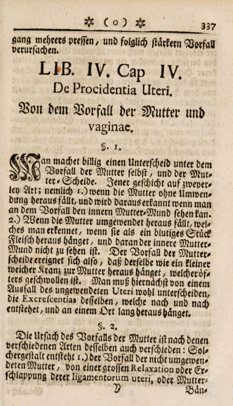 337 ??rnuVaÄ?ÖPteff>n/ uni,fo(fl,ic& Stefofl Llß. IV. Cap IV. De Procidentia Uteri* t>eui 3>orfafl fcer Butter unt> vaginae* §• i* Ia ntod&ct billig «inen Unterfcheib unter bem Notfall bet SDiutter felb|t, uni) bet <Diut* ter*@cheibe. 3enet gefehlt aufjn>coer^ lep 21«; nein! ch »Owenn bie SDiuttet ohne Umwen* bung heraus fallt, unb wirb baraudetfanntwennmait an bem 33orfall ben innetn SDiuttet'SWunb febenfan. 2.) 2benn bie SDiuttet umgeroenbet beraud fällt, ml* d)ed manetfennet, wenn fie ald ein blutiged ©tücf rfleifcbberaud hänget, unj, baran bet innere SDiutter* ^unb nicht ju (eben ifi. ©et Vorfall bet duftet* fcheibe ereignet ftch alfo, bag berfelbe wie ein fleinet weicher Äranj jurSDiuttet beraudbänget, Welcherod terd gefchwollen ifi. üD?an mu§ biernächli öon einem bed ungewenbeten Uteri wohl unterfcheiben, bie txcrefcentia* beiTelben / weiche nach unb nach entliehet, unb an einem ©tt lang beraudhänget, ' §♦ *♦ *^lot<raF ^ iffnac&benen SJf * f^en öejfelben auch oetfchteben: 0ol- ^etgeftalt entlieht i.) bet SÖorfall bet nicht umgewen- beten«Diuttet / »on einetgrofien Relaxation obet lr- ichlappung betet ligamentorum uterij ober SDiuttet«