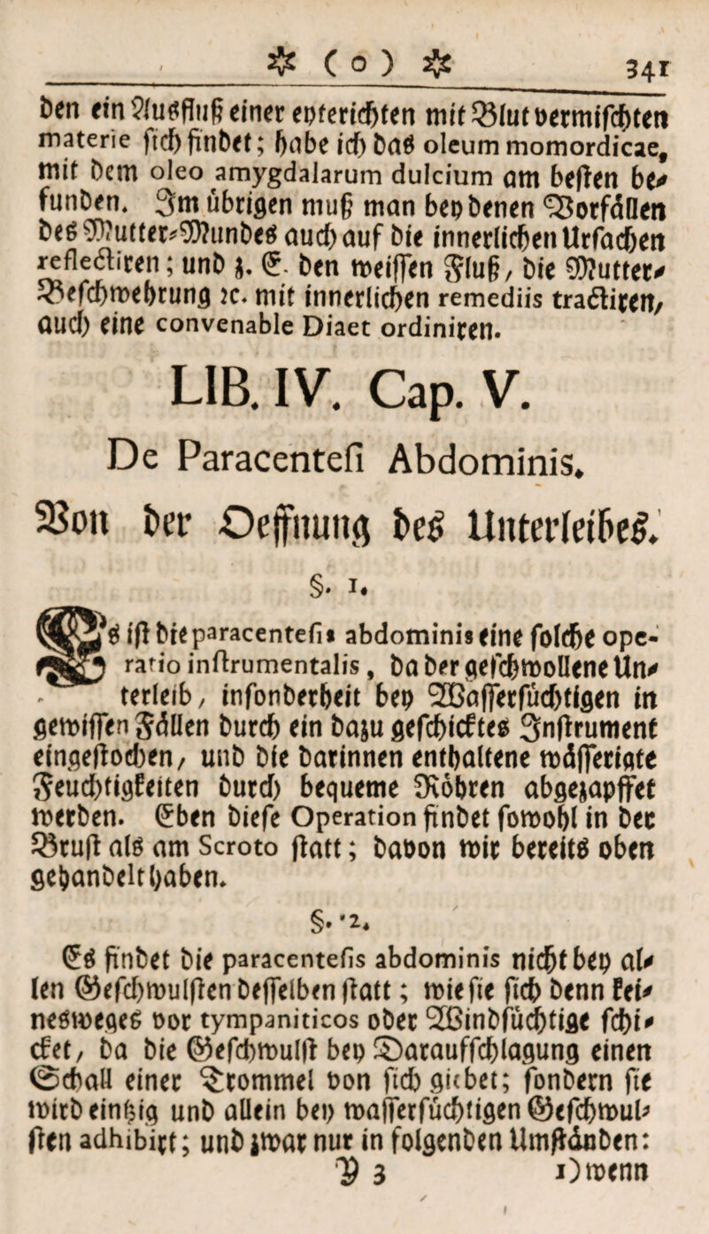 Den ein Ausflug einer epterichten mit33lutöermifchten materie |tc{) finbet; habe id) baö oleum momordicae, mit Dem oleo amygdalarum dulcium am beften be* funDen. 3m übrigen niu§ man bepbenen ‘TBorfällen beß $hutter*9)?unbecs aud) auf bi« innerlichen Urfachen refleäiren; unb j. <5. ben meiffen glug, bie «Wutter* ^oefcf)tt>ef)rumj k* mit innerltdKn remediis tradtiftft/ ÖUCf) eine convenable Diaet ordinieen. LIB. IV. Cap. V. De Paracentefi Abdominis» 35on fcer Oeffhung l>e£ Unterleiber* §. i. ifl bie paracentefi* abdominiieine folthe ope- rafio inftrumentalis, ba ber gefdS)mollene Un<* terleib, infonberheit bep <2ßafferfü<J)tigen in gemiffen Süllen bureb ein baju gefehltes Snflruntenf eingeflodten, unb bie barinnen enthaltene mdfjerigte J5eud)tigfeiten burd) bequeme fKöbren abgejapffet merben. Cüben biefe Operation finbet fomohl in bec Söruft als am Scroto flatt; baoon mir bereits oben gehanbelthaben. finbet bie paracentefis abdominis nicht bep ClU len ©efd)mulflen beffelben flatt; miefie fich benn Ui* neömeges Por tympaniticos ober 2ßinbfüd)tige febi' efet, 6a bie ©efchmullt bep S5arauffd)lagung einen @cbaU einer Trommel oon fich gubet; fbnbern fie mirb einzig unb allein bep maffetfüchtigen ©efchmul* fleit adhibirt; utibimar nur in folgenben Umfiänben: V 3 Omenn i