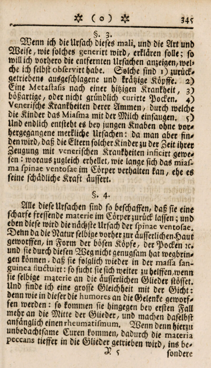 ❖ (0) $ 34? §*3. 2Cttm ich bie Urfadj Diefe« mali, unb bie 21rt unb 2öeife, wie folcbes generirt wirb/ erfldren foOe; (b ttMÜtcf) oorbeto bie entfernten Urfachen onjeisen, wel> cpe ich felbff obfervirt habe. @eldje finb 1) jurücf-» getriebene au«gefcblagene unb frdfMge tföpjfe. 2) eine Metaftafis nach einer bimsen ^ranfbeit, 3) bogartiflc, ober nicht gtünblid) curirte ^ocfen. 4) Vcnenfche Äranfbeiten berer Slmmen, butcb welche bie Äinbet ba« Miafma mit ber Shlilcb einfaugen. O Unb enblicb enthebt e« bep jungen Änaben ohne bot* bergegangene merflic&e Urfachen: ba man aber ftn* ben wirb/ bag bie Eltern folcber Äinber ju ber Seit ihrer Beugung mit venerifchen Äranfbeiten inficirt gewe* fen: woraus jugleich erbtet/ wie lange ftd) ba« miaf- J?.afp^'a£eJintofae,im,eit>)(C»e^alten tan, ebe es feine fcbäblicbe Kraft duffert. §. 4- Sine hiefeUrfachen ftnb fo 6efchaffen, bag (te eine fd)arfe freffenbe materie im €otper jurücf (affen; unb eben biefe wirb bie ndchfle Urfach ber fpinae ventofae. ©ehn ba bie »tatur felbige »orber gar duffetlichen^aut geworffen, in gorm ber bofen £opfe/ ber^ocfen je. unb fte Durch biefen 2Geg nicht genugfam bat wegbrin* gen Tonnen - bag fte folglich wieber in ber maifa fan- iS!oSiin6h,,tt :-f0 fu<& ^ Ju helffen/Wemt e felbige m*tene an bie dufferlichen ©lieber ftblTet. Unb gnbeich eine groffe ©leichbeit mit ber ©icbt: benn wie in biefer bie humores an bie ©elenfe gewotf* fen werben: fo fommen fte hingegen bep erften $all ülfli a?i,e u öet unb machen bafelbfl !2UÄfll,c^lei,mflfmumi 2öenn *>«««bi<r*tt unbebacbtfame Suren fommeti/ baburch bie materia peccans tjeffer in bie ©lieber getrieben wirb/ in«b!* 3? ? fonbere