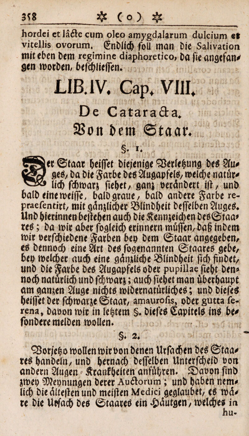 hordei et läfte cum oleo amygdalarum dulcium st vitellis ovorum. (Jnölicb foU man Me Salivation mit eben Dem regimine diaphoretico, ba fteangefan* gen motben, befcblieffen. LIB.1V. Cap. VIII. De Catara&a. 2$oit i>em 6taar, §. i. t« Staat kiffet biejenige Sßerlelung beS $tu* flcß/ ba bi< gatbe beö Augapfels/ meldje natür* lieb febmarj fiebet/ ganj oetdnbert ift, unb balb einemeiffe, balbgraue, halb anbere garbe re- praefentitt/ mit gdnjlia)er SMinbbeit beffeiben 2lugeS. Unb bierinnen beheben auebbie Äennjeicben besStaa» teS; ba mit abet fogleicb etinnetn muffem baf? inbent mir »erfebiebene Farben bep bem Staat angegeben/ es bennoeb eine Stet bes fogenannten Staates gebe/ bep melcbet auch eine gämiiebe SSlinbbeit ficb finbet/ unb bie^arbe bes Augapfels obet pupillae fiebt ben* noch natürlicbunbfcbmatj; auch fiebet man überhaupt am ganten Sluge nichts mibetnatütlicbes; unb biefes beiffet bet febmarje Staat/ amaurofis, ober gutta fe- rena, baoon mit in festem §. biefes Sapitels ins bt* fonbete melben mollen. §. 2. QSor/elo mollen mitoonbenen Urfacben besStaa* tes banbeln/ unb &etnacb beffeiben Unterfcbeib eott anbent Slugen ^tanfbeiten anfübten. £)aoon finb jmep Nennungen betet Au&orum; unb baben nem* lieb bie dltefieri unb meinen Medici geglaubet/ es md# te bie Usfacb bes Staates ein -ödutgen/ melcbes in hu-