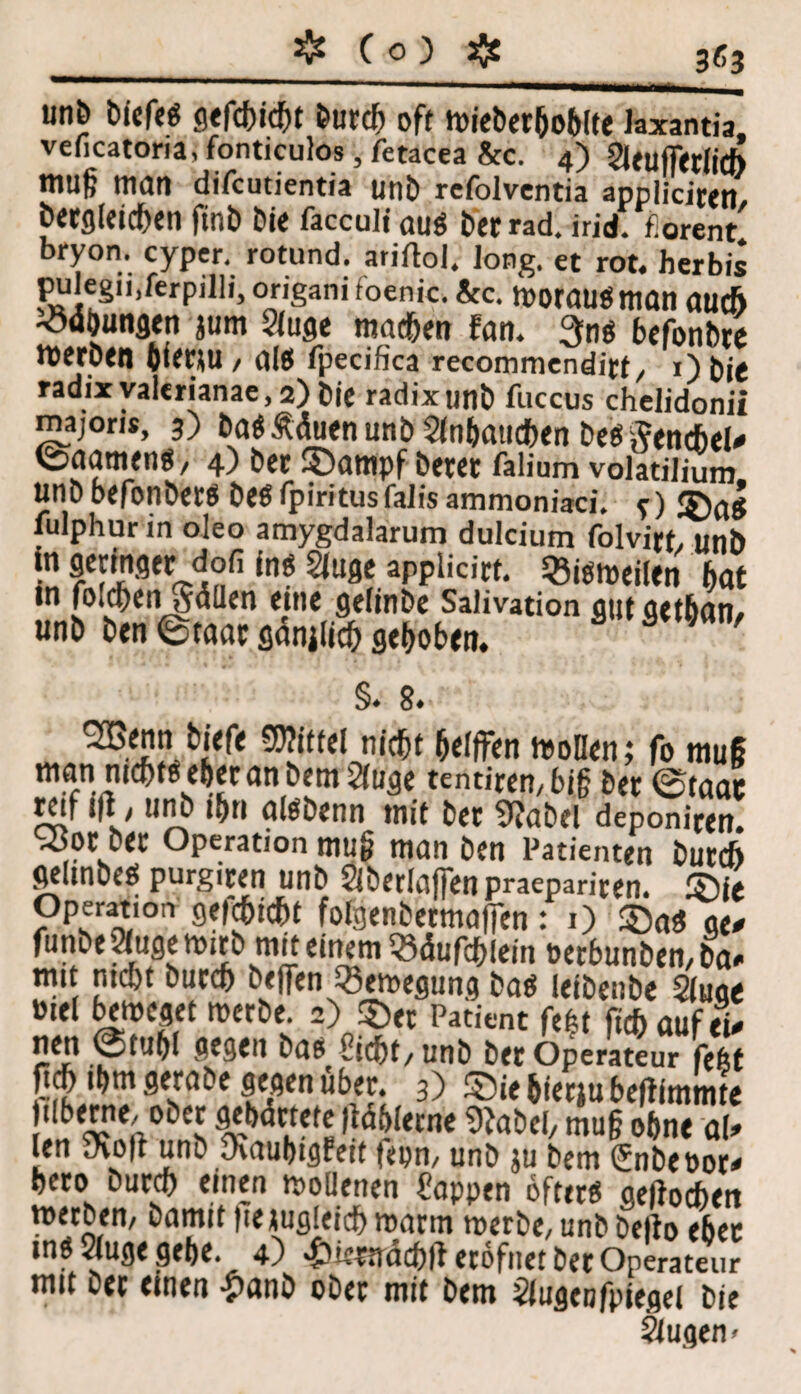 unb biefeS gefehlt burd) oft wieberhoblte Jaxantia, veficatoria, fonticulos, fetacea &c. 4) 2Uuff<rii(ft muß man difcutientia unb rcfolvcntia appliciren, begleichen ftnb bie faccult aus berrad. irid. fiorent bry°n. cyper. rotund. ariftol. long. et rot. herbis pulegiijftrpilli, origani foenic. &c. WOMUSman aud> -ödbungtn jum ?luge machen fan. 3ns befonbre werben 6ier*U , als fpecifica recommendirt/ 0 bie radixyal«rianae,2)bie radixunb fuccus chelidonil majorit, 3) baSÄäuenunb Slnbamhen besftencbel# ©aarnens, 4) bet 35ampf betet falium volatilium unb befonbets bes fpiritusfalis ammoniaci. f lulphur in oleo amygdalarum dulcium folvirt, unb in geringer dofi ins SJuge applicirt. bisweilen bat tn fbidf)en *y<5üen eine gelinge Salivation out qetbati/ unb ben (Staat gänilich gehoben. §. 8. nicht helfFen Wollen; fo muß man nichts eher an bem^luge tentirett, big bet ©taat reif t|l■ / unb ihn alsbenn mit bet 9?abel deponiten. ^ot bet Operation mu§ man ben Patienten burch gelmbes purgiten unb Öberlaffen praepariten. 2)ie Operation geid&icht folgenbermafien: 1) SöaS ge# funbeSuge wirb mit einem «dufchlein t>erbunben,ba# mit nicht butch befien Bewegung bas leibenbe Siuge Diel beweget werbe. 2) 3)« Patient fe|t fich auf ei# nen ©tu&l gegen bas Sicht, unb ber Operateur \m P$ '»m ff übet. 3) ©ie hietju befiimmte jilberne. ober gehärtete liahletne 9?abel, mu§ ohne al» len SKoft unb yvauhigPeif fepn, unb ju bem <£nbeoor# heto butch einen wollenen Sappen öfters gerochen werben, bamit fte jugleich warm werbe, unb befto ehec ms 2luge gebe. 4) >£)iepa'<i(hii etöfnet ber Operateur mit bet einen -£)anb obet mit bem Siugenfpiegei bie Stugen <