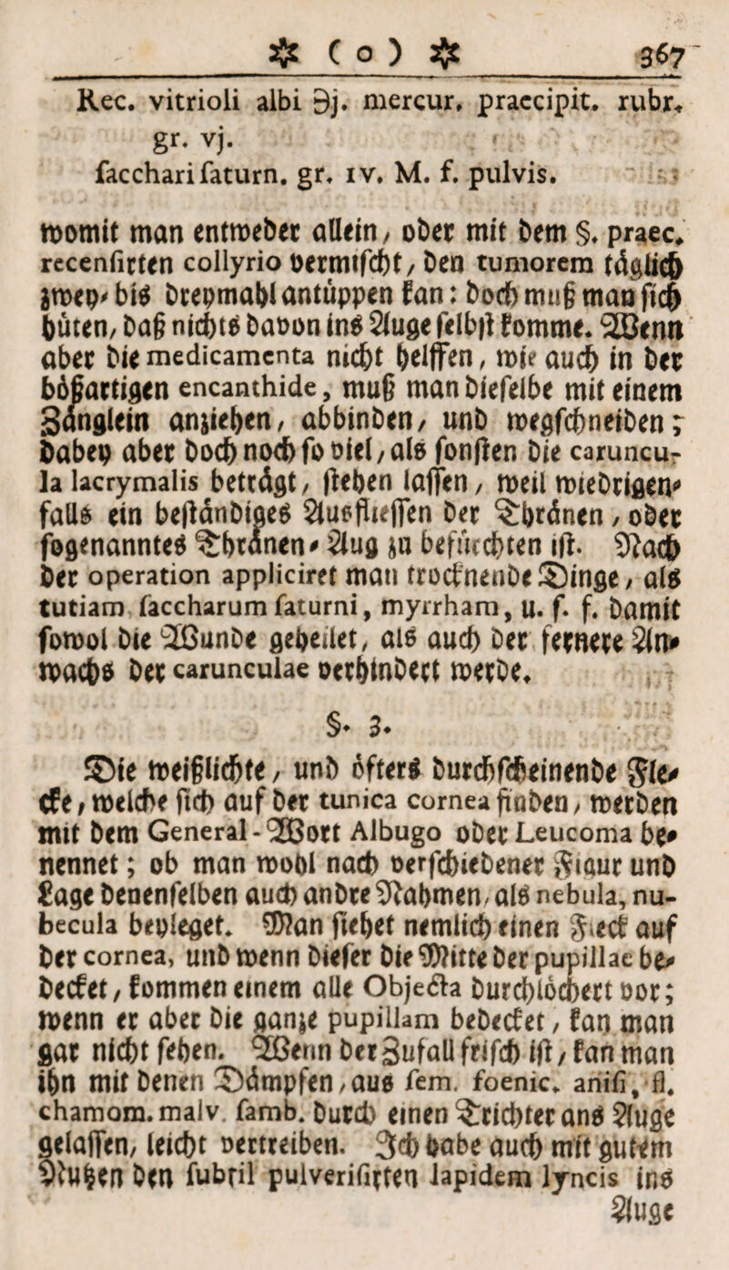 3$7' •-_^ ( o ) ^ Rec. vitrioli albi 9j. mercur, praccipit. rubr. gr-vj. faccharifaturn. gr. iv. M. f. pulvis. womit man entwebet allein, ober mit bem §. praec. rcccnfirten collyrio öermifcht, ben tumorem täglich jwep' bis brepmabl antüppen fan: hoch m«§ man fleh buten, baß nichts baoon ins 2(uge felb|l fomme. SSßenn aber bie medicamenta nicht helfen, wie auch in ber bösartigen encanthide, mu§ man biefelbe mit einem 3angleitt anjieben, abbinben, unb wegfcbneiben; babep aber hoch noch fboiel, als fonfien bie caruncu- la lacrymalis betrögt, (leben laffen, weil wieb^gen* falls ein befldnbioeö Slusfliefen Der Sbränen, ober fogenannteS ^btanen» 3lug ju befürchten ift. 91a<fc ber Operation appliciret mau trocfnettbe Singe, als tutiam faccharum faturni, myrrham, u. f. f. bamit fowol bie 'ilßunbe gebeilet, als auch ber fernere Öln* wachs ber carunculae oerbtnbert werbe, §♦ 3« Sie weijjlidjte, unb öfters burchfcheinenbe gle» cfe, welche (ich auf ber tunica cornea finben, werben mit bem General - 'aSBott Albugo oberLeucoma be» nennet; ob man wobl nach eerfchiebener $iaur unb Jage benenfelben auch anbreülabmen. als nebula, nu- becula bepleget. 9)?an ftebet nemlicb einen g.ecf auf ber cornea, unb wenn biefer bie ‘Witte ber pupillae be» becfet/fommeneinem alle Obje&a Durdjiocbertoor; wenn er aber bie ganje pupiliam bebecfer, fan man gar nicht feben. <2ßenn berBufall frifch ifi / fan man ihn mitbenen Sümpfen, aus fern. fbenic. ariifi. fl. chamom.malv famb. burcb einen Trichter ans ?luge gelafen, leicht oertreiben. 3<h habe auch mit gutem 91u&en ben fubril pulverifirteu iapidem lyncis ir.S