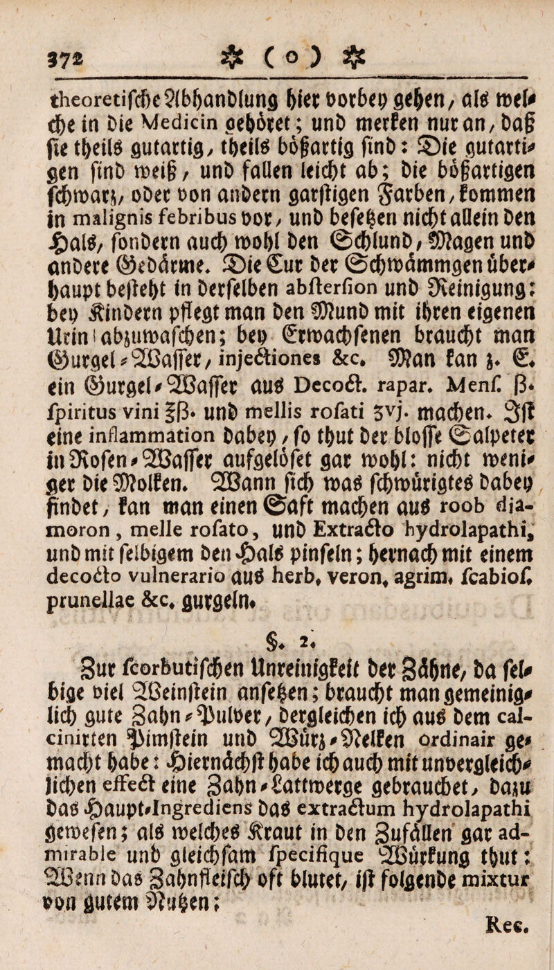 theoretifcbe?(bbanDlung hier »orbeo geben/ als mV tbe in Die Medicin gebötet; unD merfen nur an / Daf? fie tbeiis gutartig/ tbeiis bösartig ftnD: £)ie gutatti# gen finD weif?/ unD fallen leicht ab; Die bösartigen fdjmars/ oDer t>on atiDern garftigen Farben/fommen in malignis febribus not / unD beferen nicht allein Den £alS/ fonbern auch wohl Den ©cblunD/ tragen unö anDere ©ebärrne. ©ie£ur Der ©cbmämmgen über* baupt beliebt in Derfelben abfterfion unD Reinigung: bei> tinDern pflegt man Den SDJunD mit ihren eigenen tinn!abjumafcben; beo Stroacbfenen braucht man ©utgel*2ßafjet/inje&iones &c. 9f?an fan j. €. ein ©urgeUSBaffer aus DecoöL rapar. Men£ (3* fpiritus vini |(3. unÖ mellis rofati 3vj. machen. 3ff eine inflammation Dabep > fo tbut Der bloße ©alpetet in Üvofen*SSBafier aufgelöfet gar mobl: nicht meni* ger Die Rolfen. 2Bann ficb was fcbwürigtes Dabep fmbet, fan man einen @aft machen auö roob dja- moron, melle rofato, unD Extraölo hydrolapathi, unD mit felbigem Den *£)alö pinfein; bevnach mit einem decodo vulnerario aus herb, veron, agrim, fcabiof, prunellae &c, gurgeln« S. 2. gut fcorbutifcben Unreinigfeft Der Sdbne/ Da fei* bige oiel 2Beinßein anfehen; braucht man gemeinig* lieb gute Bahn <= Pulper / Dergleichen ich auö Dem cal- cinitten ^itnilein unD 2Bürj * Ölelfen ordinair ge* macht habe: ^)ietndchll habe ich auch mit unoergleicb* liehen effeöl eine Sahn^Battwerg« gebrauchet/ Daju Das $aupt»Ingrediens DaS extraftum hydrolapathi getoefen; als welches traut in Den jSuföHen gar ad- mirabie unb gleicbfam fpecifique '2Bürfung tbut; SBenn Das Sabnßeifcb oft blutet/ ifi folgenDe mixtur »on gutem 0?u$en;