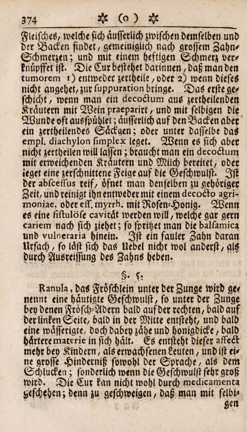 gieifcfeeg/ meldbe ftcb dufietlicb jmifcben bemfelben unö öer SSacfen ftnöet/ gemeiniglich nach groffem Bubn* 0chmetjen; unö mit einem heftigen 0<bmetj öer# f müpjfet i|t. ©ie Cur beliebet Darinnen, öaf man Öen tumorem i) entmeöer jertbeile, oöer 2) menn öiefeg nicht angebef/ jur fuppuration bringe. ©a« erlie ge» fcbicbt/ menn man ein decoftum au$ jertbeilenben Ärdutern mit 2öein praeparin / unö mit felbigen Die 20unöe oft augfpttblet; duflferltcb auf Den SSacfen aber ein jertbetienöeö 0dcf'gen; oöer unter öajfelbe öa$ empl» diachylon fimplex leget. 2Benn eö ftcb aber nicbt jettbeilen mill ialfen; braucht man ein decoßuin mit ermeichenöen Ärdutern unö SDiilch bereitet/ ober ieget eine jerfchnittene *5eige auf öie ©ef^mulft. 3|t öer abfceflus reif/ öfnet matt öenfelben ju gehöriger Seit/ unö reinigt ibn entmeöet mit einem deco&o agri- xnoniae, oöer elf. myrrh. mit 3vofem.£)onig. 2Benn eg eine fiftulöfe cavitdt merben miü, melche gar gern cariem nach ftcb äiebet; fo fptifjet man öie balfamica unö vulneraria hinein. 3ft ein faulet Bnbn Daran ttrfach / fo ld|i fidb baß Uebel nicht mol anöerfi/ alf Durch flugreilfung öeö Subnö beben. §. $• ‘ fianula, bas Sröfcblein unter Der Bunge mitb gee nennt eine bdutigte ©efdbmulfl, fo unter Der Bunge bep Denen Sröfch'Slöern balö auf öer rechten/ balö auf Der linfen (Seite/ balö in Der SSWtte entftebt/ unö balö eine mdjferigte, Doch babep jdbe unö bonigöicfe, balö härtere materie in ftcb bdlt. 6ö entftebt öiefer affedt mehr bep Äinöetn, alö ermachfenen Leuten, unö ift ei# ne grolle .£>inöecni§ fomobt Der Sprache / alö Dem 0d)lucfea; fonöerlidb menn öie ©efcbmt# febr grob mitb. £)ie Cur fan nicht mobl Durch medicamenta gefchtben; Denn iu gefchmeigett/ Dag man mit felbi#