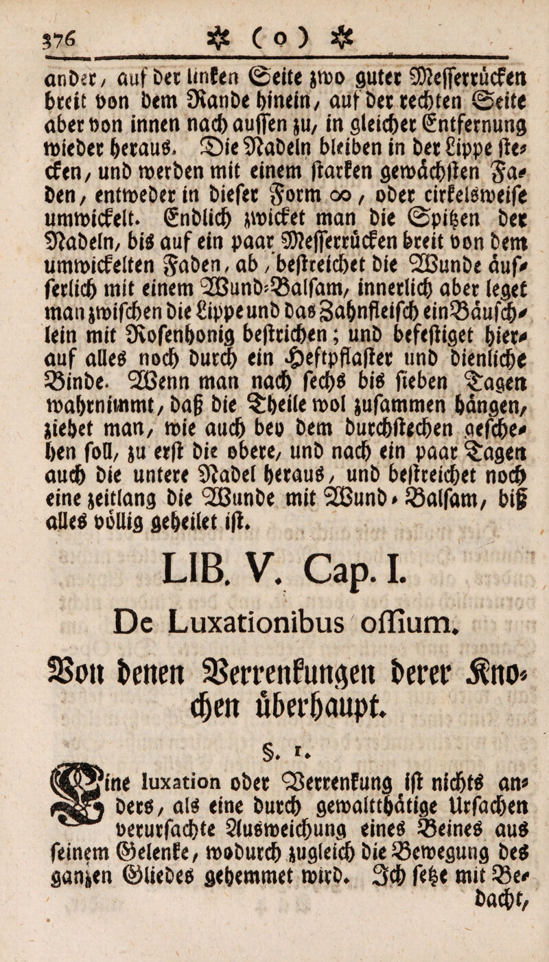 3$£ ( 0 ) $ 576 anbet/ auf bet Unten ©eite jwo guter 9Dte|ferrücfen breit öon bem Üianbe hinein/ auf Det redeten ©eite aber öon innen nach auffen ju, in gleicher Entfernung wiebet beraub, £)ie fabeln bleiben in bet £ippe fte» cfen, unb werben mit einem ftarfen gemächlien $a# ben/ entmeberin biefet Sorm oo, ober cirfelsweife umwicfelt. Snblich picfet man bie ©pi($en bet fabeln, bi« auf ein paar SWejferröcfen breit oon bem umwickelten &aben, ab, be|treichet bie SOßunbe auf« ferlich mit einem l2Bunb=5}alfam/ innerlich aber leget man jwifchen bie £ippe unb bas Saljnfleifcj) einQ3<5ufc(y (ein mit Üvofenbonig betrieben; unb befeftiget hier« auf alle« noch butch ein c£)eftpfla|iee unb bienlicbe SSinbe. SCBenn man nach fech« bis fieben %aget» wahrnimmt/ ba§ bie §Dei(en>o( jufammen bangen/ iie&et man, wie auch bep bem butchftedjen gefche* hen foD/ ju et|i bie obere/ unb nach ein paar ?:uge« auch bie untere Stabei b<rau«/ unb beltreichet noch eine jeitlang bie 2ßunbe mit 2Bunb* ißalfam/ bi§ alle« öbUig geheilet i|t. LIB. V, Cap. i. De Luxationibus oflium. SSoit betten SBerrenftmaeit fcerer $no* djett überhaupt m §. i. oers / ais erne outen gewaittpange unaepen oerurfachte Qlusweichung eine« ÜBeine« au« feinem ©elenfer wobutch ungleich bie Bewegung be« ganzen ©liebe« gebemmet wirb. 3ch (He mit Sc* badht,