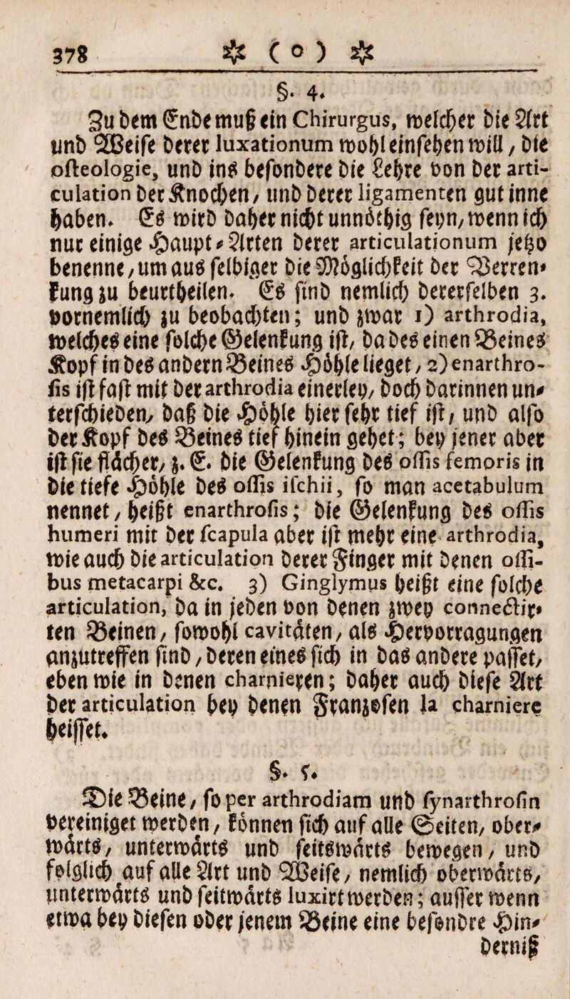 — --1. - r - - -- -- §• 4* 3u Dem £nbe muff ein Chirurgus, tt>elc5cc bieSJrt unb SEBeife Derer luxationum wohl emfeben will/ Die ofteologie, unD ins befonbere Die Sehre oon Der arti¬ culation Der Knoche«/ unD Derer ligamenten gutinne haben. £s wirb Daher nicht unnbthig fepm wenn ich nur einige #aupt* Wirten Derer articulationum jeho benenne/umausfelbiger bieSDJöglicbfeit Der Herren* fung ju beurteilen. Ss ftnD nemlich Dererfelben 3. bornemlich ju beobachten; unD jwar 0 arthrodia, welches eine folche©eienEung ift/ Da Des einen deines Äopf in Des anDern deines 4>6hle lieget / 2) enarthro- ßs ift fa|t mit Der arthrodia einerlei)/ Doch Darinnen un# terfcbieDen, Da§ Die Stöhle bierfebr tief ift/ unD alfo DerÄopf Des deines tief hinein gehet ; bep jener aber iftfie fldcher/ j. €- Die ©elenfung Des oflis femoris jt» Die tiefe «&6hle Des oflis ifchii, fo man acetabulum nennet / beifit enarthrofis; Die ® efenfung Des oflis humeri mit Der feapula aber il't mehr eine arthrodia, wie auch Die articulation Derer Ringer mit Denen ofli- bus metacarpi &c. 3) Ginglymus beifit eine folche articulation, Da in jeben oon Denen jwep conneftir» ten deinen / fowobl cavicäten/ als «Öerporragungett anjutreffen ftnD, Deren eines fich in Das anDere paffet/ eben wie in Denen charteren; Daher auch Diefe 2(rt Der articulation bep Denen Sranjefen ja charnierc beiffet. §' ?♦ 3Die SSeine/ foper arthrodiam unD fynarthrofln bereiniget werben / fönnen fich auf alle ©eitern obere WartS/ unterwärts unD feitswärts bewegen/unD folglich auf alle $lrt unD SJÖeifc / nemlich oberwärtS/ unterwärts unD feitwärts luxirt werben; auffet wenn etwa bep biefen ober jenem Söeine eine befenDre #in* Dernifj