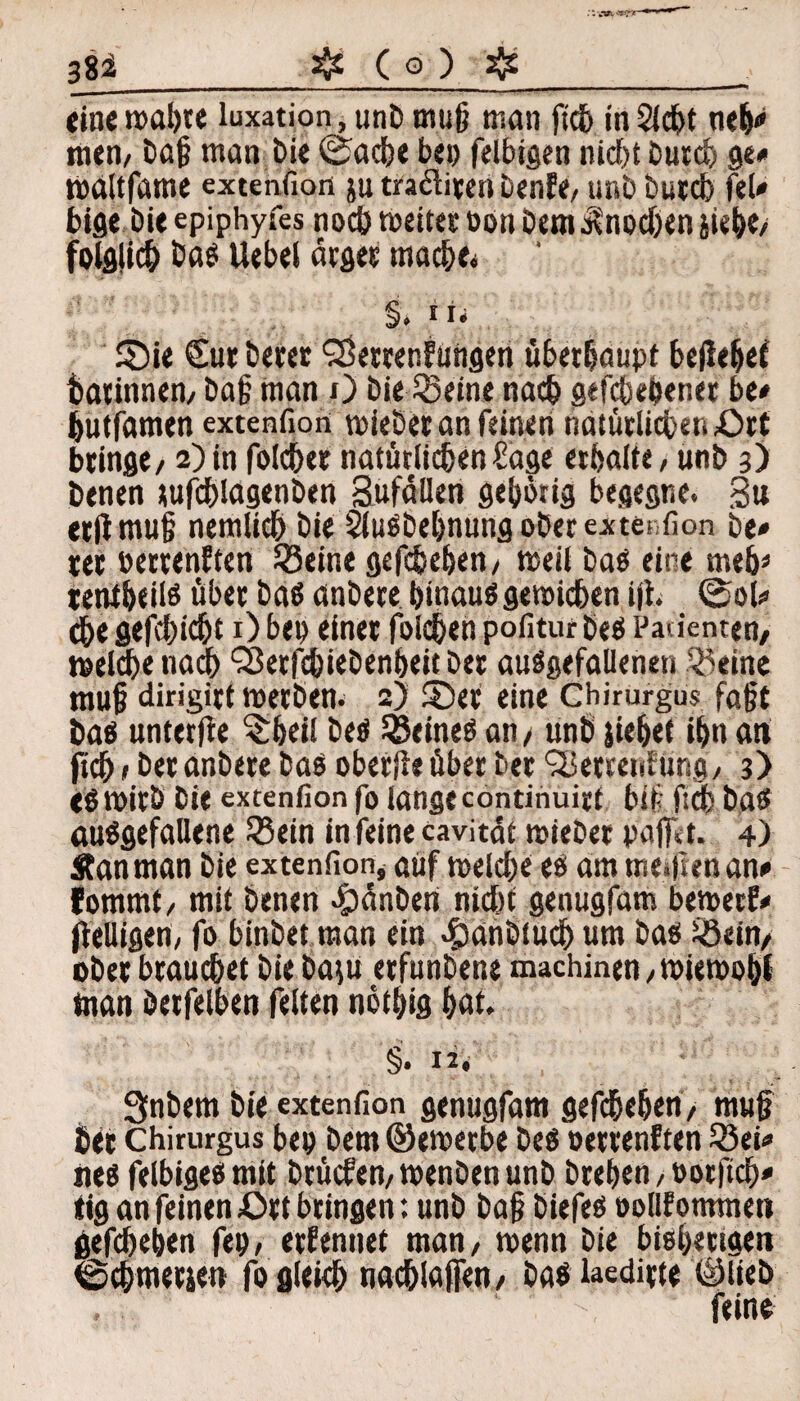 ::vwy*5*3r 38i_fo ( o ) ff_ tine wahre luxation, unb muß man fich in Sicht neh<» men/ baß man bie @acbe bei) felbigen nicf)t burch ge# maltfame extenfion ju traäiten benfe/ unb burch feU bige bie epiphyfes noch Weitet Don bem$nodjen siebe/ folglich bas Uebel ärger macbes §. «ii £)ie <£ur betet ‘SetrenFungen überhaupt beilebet batinnen/ baß man O bie SS eine nach gegebener be* butfamen extenfion wiebet an feinen natürlichen Ort bringt/ 2) in folcbet natürlichen Säge erhalte, unb 3) benen tufcblagenben Sufäüen gehörig begegne. 3u etltmuß nemlicb bie SluSbehnungoberextei fion be» ter »ertenFten SSeine gefcbeben, «seit bas eine meb* tentbeils über bas anbere hinaus gewichen iff> ©ob» dbe gefchicht 1) beo einet folgen pofitur bes Patienten/ welche nach ‘Setfebiebenbeit bet ausgefallenen 33eine muß dirigitt werben. 2) ©et eine Chirurgus faßt bas unterffe $bei! bes deines an/ unb siebet ihn an ficß»bet anbete bas obetjie übet bet SBetrerdung/ 3) ($ Wirb bie extenfion fo lange continuirt biß ftcb bas ausgefallene 35ein in feine cavität wiebet paffst. 4) Äanman bie extenSon* auf welche es am mefftenan* fommt, mit benen 4)änben nicht genugfam bemetf* ffelligen, fo binbet man ein c&anbiucb um bas 33ein/ ober brauchet biebaiu etfunbene machinen /Wiewohl man betfelben feiten nöthig f>at. §• 12 * Qnbem bie extenfion genugfam gefcbeben/ muß bet Chirurgus bei) bem ©ewerbe bes oettenFten 33ti» nes felbigesmit btücfen,wenbenunb brehen , ootftcb* tig an feinen Ott bringen: unb baß biefes oollf ommeti gefcbeben ftp, ernennet man/ wenn bie bisherigen ©cbmetse» fo gleich »«(blaffe« / bas laeditte ©lieb