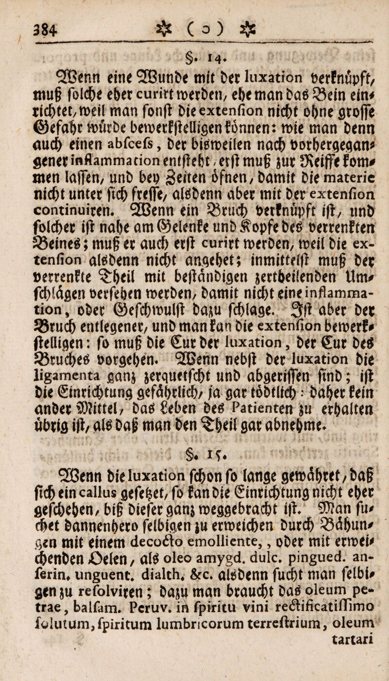 §. 14. SPßenn eine Sffiunbe mit t>ec luxation »erfnüpft/ tnu§ folcbe eher curirt werben/ ebemanbaöQ3ein ein* richtet/Weil man fonfl bieextenfion nicht ohne groffe ©efabr «n'itrbc bewerftfelligenfonnen: tt>ie man benn auch einen abfcefs, ber bisweilen nach twrbergegan* gener inflammadon enthebt, etft mu§ jur Stoffe fom* men Ia(fen, unb bep Seiten öfnen/ bamit bie materie ni<ht unter ftch freflfe/ aföbenn aber mit ber extenfion continuiten. 2Benn ein 35rudb »etfnüpft ifi, unb folcher ift nabe am@elenfe unbÄopfebeß »etrenften 58eineö; muf? er auch erfl curirt werben/ weil bie ex¬ tenfion altfbenn nicht angebet; inmitteifl mufj bet »ertenfte S£beil tnit bejfänbigen jertbeilenben Um* fcbldgen oerfeben werben/ bamit nicht eine inflamma- tion, ober ©efchwulff baju fchlage. 3)1 aber bet 58rucb entlegener/ unb man Ean bie extenfion bewert* fleüigen: fo mu§ bie Cur ber luxation, ber Cur be$ ^Bruches »ergeben. 2Benn nebfi ber luxation bie ligamenta ganj jerquetfcht unb abgeciffen finb; ift bie Cinrichtung gefährlich/ )a gar töbtlich; baber fein anber Mittel/ baö £eben beo Patienten ju erhalten übrig iji/ als ba|j man ben ^beil gar abnehme. §. is. SCBenn bie luxation fchonfo lange gemcibret / ba§ ftch ein callus gefehet/fo fanbie Einrichtung nicht eher geschehen/ bi§ biefer ganj meggebracht ift. 5)?an fu* chet bannenhero felbigen ju erweichen burch Q3äbun' gen mit einem decodfo emolüente,, ober mit erwei* chenben Öelen, alö oleo amygd. dulc. pingued. an- ferin, unguent. dialth. &c. akbenn fudbt man felbi* gen ju refolviren; baju man braucht bas oleum pe- trae, balfam. Peruv. in fpiritu vini redlificatiffimo foiutum,fpiritum lumbricorum terreftrium, oleum tartari