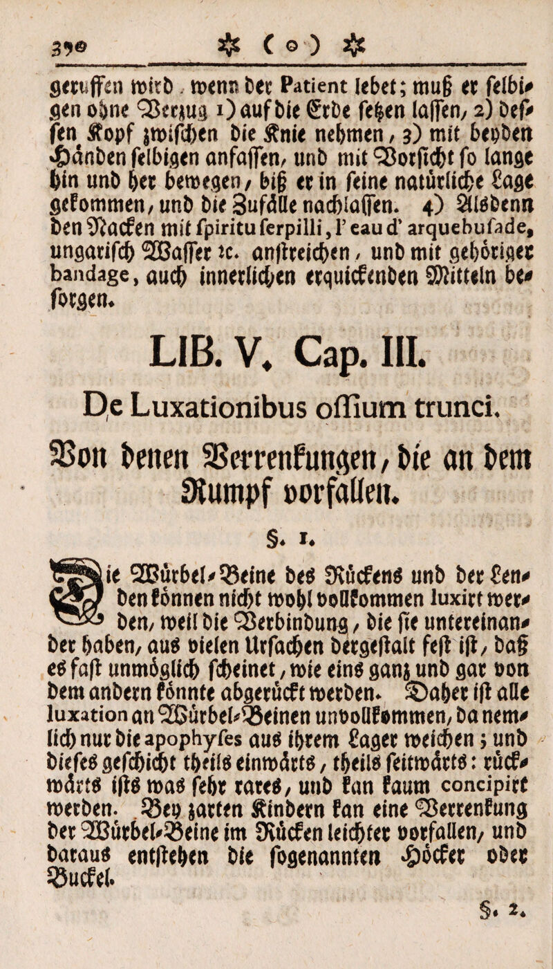 39® # ( © ) # Sevuffen witb wenn bet Patient lebet; mu§ et felbi# gen ohne Q5cc*U3 0 auf bie €rbe fe|en laßen, 2) Def« fen Äopf jwifihen bie Änie nehmen , 3) mit btpbett «©änben felbigen anfaffen, unb mit 'Sotficht fo lange bin unb btt bewegen / big et in feine natürliche Sage gekommen/ unb bie SufüDe nacblafien. 4) SUäbenn ben Warfen mit fpiritu ferpilli, 1’ eau d’ arquebufade, ungarifcb SCßaffer tc. an|tteicben , unb mit gehörige« bandage, auch innetlidjen erquicfenben Mitteln be« fotgen. LIB. V. Cap. III. De Luxationibus offium trunci. 3$on i>enen 35emnfunficn,t)te an i»em Stumpf oorfaüem §. 1. $§Äie 2Bütbel«35eine be$ Dvücfen« unb bet Sen« CgQ ben fönnen nicht wob! eoQfommen luxitt wer« ben, weil bie ?8etbinbung / bie fie unteteinan« bet haben, au$ eitlen Urfadjen betgeflalt fefi i|t, ba§ eä fa(l unmöglich fcheinet, wie eins ganj unb gar eott bem anbern fönnte abgerücft wetben. SDabet ift alle luxation an ‘Sßürbel^einen uneollf emrnen, ba nem« lieh nur bie apophyfes aus ihrem Saget weichen> unb biefeS gefchicbt tbfilö einwärts, tbeiis feitwätts: rücf« wärt« i(iö was febt täte«, unb fan faum concipirt wetben. 18tp jatfen Äinbetn fan eine IBetrenfung bet SGBütbel^löeine im Diücfen leichtet entfallen, unb bataus entheben bie fogenannten «ööcfet ober Sßucfel.