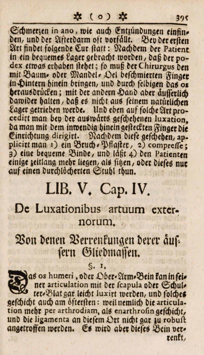 ©chmerjen in ano, wie auch Entjünbungen einftn« beti/ unb ber Slfterbarm oft oorfällt. 25ep Cet evflen 2lrt findet foigenbe Eur fiatt: Üiachbem ber Patient in «in bequeme« hager gebracht worben/ ba§ berpo- dex etwas erhaben liehet; fo mu§ betChirurgus ben mit iBaum«1 ober SOJanbel* Oel befchmietten ginget in ^intern hinein bringen/ utib bureb felbigen bas o* herausbrüefen; mit ber anbern <£>atib aber äußerlich bamiber halten / bafj es nicht aus feinem natürlichen hager getrieben werbe. Unb eben auf folcheärtpro- ccdirt man bep ber auswärts gefabenen luxation, baman mit bem inwenbig hinein geliechten ginger bie Einrichtung dirigirt. 9iad)bem biefe gefchehem ap- plicirtman 0 ein Q3ruch ^flafier / a)comprefle; 3) eine bequeme Söinbe/ unb lägt 4) ben Patienten einige jeitlang mehr liegen/ als fifsen, ober biefeS nut auf einen burchlücherten ©tuhl thun. LIB. V. Cap. IV. De Luxationibus artuum exter- A norum. 25on fcenen Herren fuitaen fcerer auf fern ©liet>ma|[en. §. X. BfiÄaS os humeri, ober Ober*2lrm*35ein Fan in fei# ySfef ner articulation mit ber feapula ober ©chul# ter/Blatgar leicht iuxitt werben/ unb folche* gefchicht aucham öftetffen: weilnemlich bie articula¬ tion mehr per arthrodiam, alS enarthrofin gefchicht/ unb bie ligamenta an biefem Ort nicht gar iu robuft angetroffen werben. Es wirb aber biefes Ö3cin per# renft/