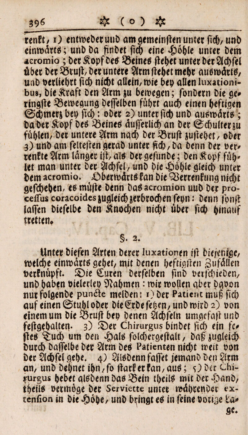 renft,1) entwebetunb am gemeinfien unter fich, unb einwärts; unb Da ftnbet (ich eine 4böble unter Dem 4cromio ;DetÄopfbeS deines flehet unter berSldhfei Aber ber Sötufl/ ber untere 5(rm Hebet mehr auswärts, unb oetliehrt fich nicht allein, wie ben allen luxationi- bus, bie traft ben 2irm ;u bewegen; fonbern Die ge» ringlie Bewegung bejfelben führt auch einen heftigen ©cbmers ben fich: ober 2) unter fich unb auswärts; habet topf bes deines äußerlich an ber ©chultetäu fühlen, ber untere 2ltm nach ber 33ru|t jujiehct, ober 3) unb am feiteftengerab unter (ich, ba öenn ber oer» tenfte 2(tm länger iff, als ber gefunbe; ben topf füh» let man unter ber Sich fei, unb Die -fbohfe gleich unter bem acromio. öberwärts fan bieSBerrenfung nicht gefchehen, es mü|ie benn bas acromion uub ber pro- ceffus coracoides jugleichverbrochen fepn: benn jönji iaffen biefelbe ben tnochen nicht über ftch hinauf wetten* §» 2* Unter biefen Sitten berer luxationen ift bie/enige, welche einwärts gehet, mit Denen heftigften Zufällen »etfnüpft. 5Die €uren berfelben jinb nerfchieben, unb haben nieletlen Nahmen: wir wollen aber bgoon nurfolgenbe punäle melbent Ober Patient tnuf? fich auf einen ©tubl ober bie(?rbefehen,unbmirb2) oon einem um bie SSrufl ben Denen Slchfein umgefaft unb fe|fgehalten- 3) ©er Chirurgus binbet fich ein fe» fies %uch um Den -frais folchergejialt, Dag jugleich Durch baflfelbe bet Slrmbes Patienten nicht weit non ber Sltfcfel gehe. 4) SllSDenn faffet femanb Den Slrm an, unb Dehnet ihn, fo flat?er fan, aus; s) Der chi- ?urgus hebet aisbenn Das SBein theilS mit Der -£tanD, theiis Permöge bet Serviette unter währen Der ex- tenfion in Die -£)6be, unb bringt es in feine notige ta»