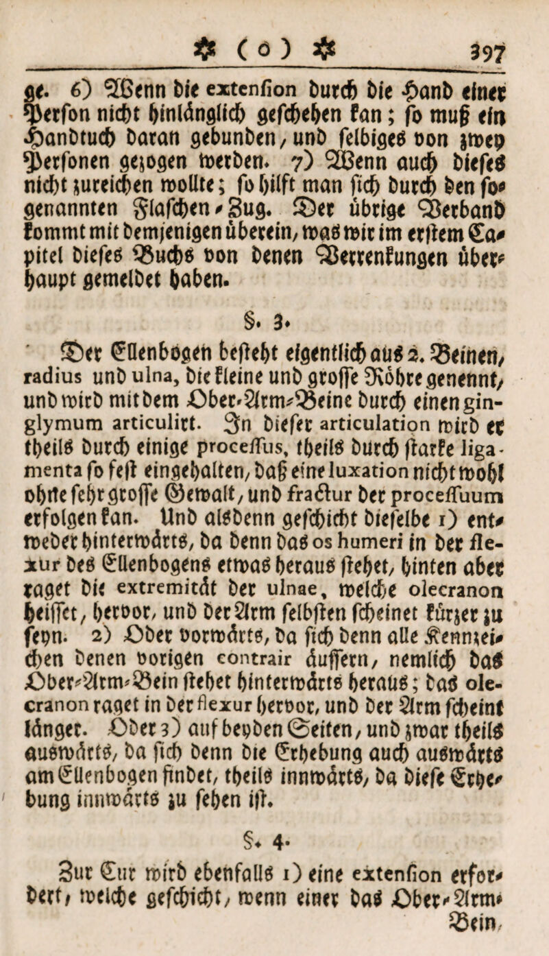 ge. 6) Sßenn bi« extenfion bureb bie £anb ein« *J>etfon niebt hinlänglich gefebeben fan; fo muß ein «Öanbtucb baran gebunben,unb felbiges oon jmep *J}erfonen gesogen Werben. 7) SBenn auch biefeS ntebt jureicben wollte; fo hilft man ficb bureb benfo* genannten glafcben * 3ug. ©er übrige SßetbanÖ fommt mit bemfenigen überein, was wir im entern Sa* pitel biefes ißuebs »on benen SBettenfungen über* baupt gemelbet baben. §• 3* ©et Ellenbogen beliebt efgentiieb aus 2. deinen, radius unb ulna, biefleine unb grofte Üiöbte genannt/ unbwirb mitbem Oberarmbeine bureb einen gin- glymum articulirt. 3n biefet articulation mich et tbeiis bureb einige procefliis, tbeiis burebfiarfe liga- menta fo fe|i eingebalten, ba§ eineluxation nichtwobl obrte febrgrojfe ©ewalt, unb fraätur ber procefluum erfolgen fan. Unb aisbenn gefebiebt biefelbe 1) ent* Weber hinterwärts, ba benn bas 0$ humeri in ber fle- xur bes Ellenbogens etwas heraus (iebet, hinten aber taget bi« extremität bet ulnae, welche olecranon beiffet, betsor, unb berSlrm felbfien febeinet fürjer ju fepn. 2) Ober »otwärts, ba ficb benn alle Äenntei* eben benen »origen contrair äuffern, nemlicb ba$ Oberarmbein liebet hinterwärts heraus; taö ole¬ cranon raget in ber flexur beroor, unb ber 2lrm febeint Jünger. Ober 3) auf beoben ©eiten, unb jwar tbeiis auswärts, ba fid) benn bie Erhebung auch auswärts am Ellenbogen finbet, tbeiis innwätts, ba biefeErbe* bung innwätts ju feben i|i. §♦ 4* 3ur Sur wirb ebenfalls 1) eine extenfion etfor* bert* welche gefebiebt, wenn einer baS ©bet'Slrm* 55ein