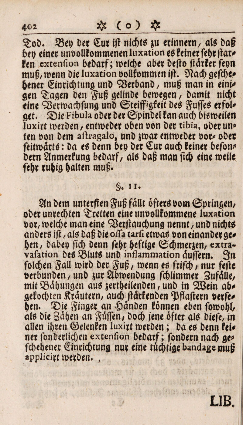 $ob. S25e*> Der Sur i(i nichts ju erinnern/ «16 baß bep einet unbollfommenen luxation es feinet fel>r ftar<* fen extenfion beDarf; welche ober DefJo pärfetfepn muß/ wenn Die luxation bollfommen ifl. 9iacb gefdje» ßener Einrichtung unD 98erbanD/ muß man in eini» gen fragen Den §u§ gelinDe bewegen / Damit nicht eine ^erwachfung unD ©teiflfigfeit Des Suffes erfol» gef. ©ie Fibula ober Der Spinbel fan auch bisweilen luxirt werben/ entweDet oben ooti Der tibia, obetun» ten bon Dem aftragalo, unD jwat entweber oor» ober feitwätts: Da es Denn bep Der Sur auch feinet befon» Dem Slnmerfung beDarf/ als Daß man fich eine toeile feht rußig halten muß. §. II. Sin Dem unterpen Suß füllt öfters bom Springen/ ober Unrechten ^retten eine unooUfommene luxation bot/welche man eine SßetPauchung nennt/UnD nichts anberS iP / als Daß Die ofla tarfi etwas bon einanber ge» hen7 Dabep fiel) Denn feßt heftige ©chmerjen, extra- vafation beS SSlUtS UnD inflammation duffem. 3n folchen Sali wirb Der Suß, wenn es ftifch / nur feile betbunben/unD jur SlbwenDung fchlimmer Sufälle/ mit ‘©Übungen aus sertheilenDen / unD in 2Bein ab» gelochten Ätdutern/ auch pdrfenben kapern betfe» hen. ®ie Singer an ^gjdnben fönnen eben fowoßl/ als Die Sahen an Söffen / Doch iene öfter als biefe/ in allen ihren ©elenfen luxirt werben; ba es Denn fei» ner fonberlichen extenfion beDarf; fonbetn nach ge» fcbebener Einrichtung nur eine tüchtige bandage muß appiicirt werben., LIB.