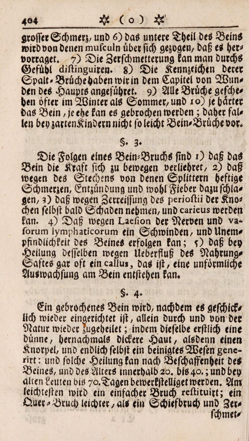 Stoff« ©chmerj/ unb 6) bas untere %&eil Des ^Öeintl wirb oon Denen mufculn überfiel) gesogen/ Daf; es h«* »ortaget. 7) ©ie 3erfcbmettetung fan man Durchs ©efübl diftinguiten. 8) ©ie Äennjcichen betet ©palt»33rüchehabenwitin bem €apitel eon 2Bun* ben Des 4)aupts angefübret. 9) Qlüt ^Brüche gefdje* ben öfter imSßinteralS ©ommet/unb 10) /ebnetet bas Qiein / je ehe fan es gebrochen werben; habet faU len bep jatten^inbetn nicht fo leicht £Bein'$5rücheoor. §* 3* ©ie Solsen eines SBeiwSruchs finb x) ba§ Das 33ein bie S'raft fich ju bewegen oerliebret/ 2) baf? wegen Des ©tecl)ens oon Denen ©plittern heftige ©chmerjen, (Sntjünbutig unb woljl Sieber bajufchla* gen/ ?) Dag wegen Setreiffung Des perioftii Der &no« 8>en felb|l halb ©chaben nehmen/ unb carieus werben fan. 4) ©a§ wegen Laefion bet Sftetoen unb va* forum iymphaticorum ein ©ohwinben/ unDUnem* pfinDlicbfeit Des deines erfolgen fan; O Da§ bep Teilung beffelben wegen Ueberflu§ Des Sfta&tung* ©aftes gar oft ein caiiu», bas iji, eine unförmliche Sluswachfuug am 33ein entliehen fan. §• 4* £in gebrochenes Q3ein wirb/ nachbem es gefchicf* lieh wieber eingerichtet i(l, allein Durch unb oon bet atur wieber Jugebeilet; inbem biefelbe erblich eine Dünne/ hernachmals biefere £aut, alsbenn einen Änorpeh unb enbüchfelbit ein beinigtes 2Cefen gene- rirt: unb folche Teilung fan nach Sefchaffenheif Des deines, unb Des iilters innerhalb 20. bis 40.; unb bep alten Semen bis 7°.^agen bewerfjtelliget werben. §lnt feichtejien wirb ein einfacher 33ruch reftituirt; ein £>.uer * Bruch leichter /als eia ©chiefbvuch unb 3w fchmet'