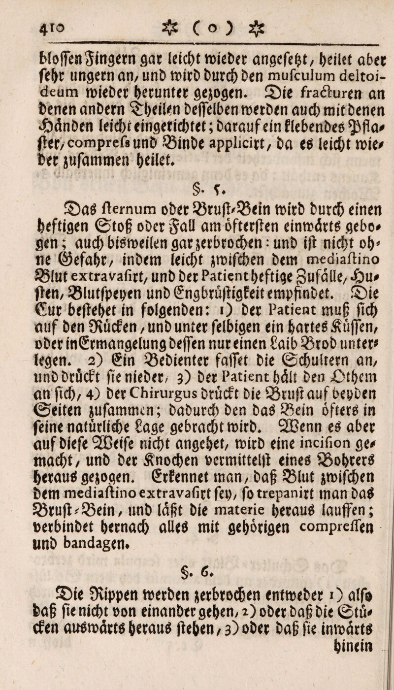 bloffenSingern säe leicht »über angefeht/ feilet ab« febr ungern an/ unb wirb burch ben mufculum deltoi- deum wieber herunter gejogen. ©ie fraöluren an benen anbern ©heilen beffelben werben auch mit benen «Öänben leid)t eingerichtet; barauf ein flebenbes ^(la* (tet/comprefsunb 33inbe applicitt, ba es leicht wie* ber jufammen feilet. §• r ♦ ©aS fternum ob« S8ru(l'55ein wirb butcb einen heftigen ©to§ ober 5all am öfterflen einwärts gebo» gen; aueb bisweilen gar jeebroeben: unb t(l nicht ob» ne ©efabt/ itibem leiebt jwifchen bem mediaßino Jßlut extravafirt/ unb bet Patient heftige Sufalk/ 4bu* (lern SBlutfpepen unb (Sngbrüfligfeit empfinbet. ©ie Gur behebet in foigenben: 0 ber Patient mu§ Heb auf ben Üiücfen, unb unter felbigen ein hartes Äüffen/ ober inGrmangelung beffen nur einen £aib 55rob unter* legen. 2) €in gebienter fallet bie ©cbultern an/ unbbröcft ft'enieber, 3) ber Patient hält beo £)tbcm an ficb/ 4) berChirurgus btücf't bie IStuftauf bepben ©eiten jufammen; baburd) ben baS IBein öfters in feine natürliche Sage gebracht wirb. SSßenn es aber auf biefe SSCeife nicht angebet/ wirb eine incifion ge* macht / unb ber Änochen vermitteln eines SSobrerS heraus gejogen. Grfennet man / ba§ 5$lut jwifchen bem mediaftinoextravafirtfei)/ fotrepanirt manbaS 33ru|l*l8ein, unb Iaht bie materie heraus lauffen; »erbinbet bemach alles mit gehörigen compreffen unb bandagen. §. c, ©ie Üvippen werben jerbrochen entweber 0 alfo fca§ ftenicht »on einanbergeben/ r)ober ba§ bie ©tu* efen auswärts heraus (leben / 3) ober bah fie inwärts hinein