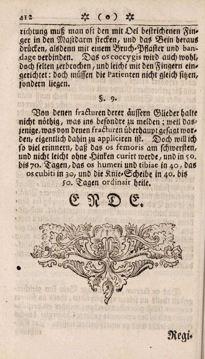 ricbtung mu§ man oft Den mit £>el betriebenen §in» ger in Den SftaftDarm flccfen, unD baS 95ein betau« brücfen/ alSDenn mit einem $ruch'*}>flatec unD ban- dage »erbinben. ©as os coccygis wirb auch wobb Doch feiten ^erbrochen, unD leicht mit Den Ringern ein# gerichtet: Docl> muffen Die Patienten nicht sleicb |t|en/ fonDetn liegen, §. 9* QSon Denen fraöuren Derer Puffern ©lieber halte nicht nötbig, was ins befonbre ju melDen; meii Das» jenige/ was oon Denen frafturen überhaupt gefaßt wor# Dem eigentlich Dabin ju appliciren ift. £5 och will ich fo Diel erinnern/ Da§ Das os femoris am fchwerften/ unD nicht leidet ohne ^infen curirt werDe/ unD in 5°. bis70. lagert/Das OS humeri unDtibiae in 40, Das oscubiti in 30/ unD Die lnie»@cheibe in 40. bis fo. $agen ordinair heile, esse.