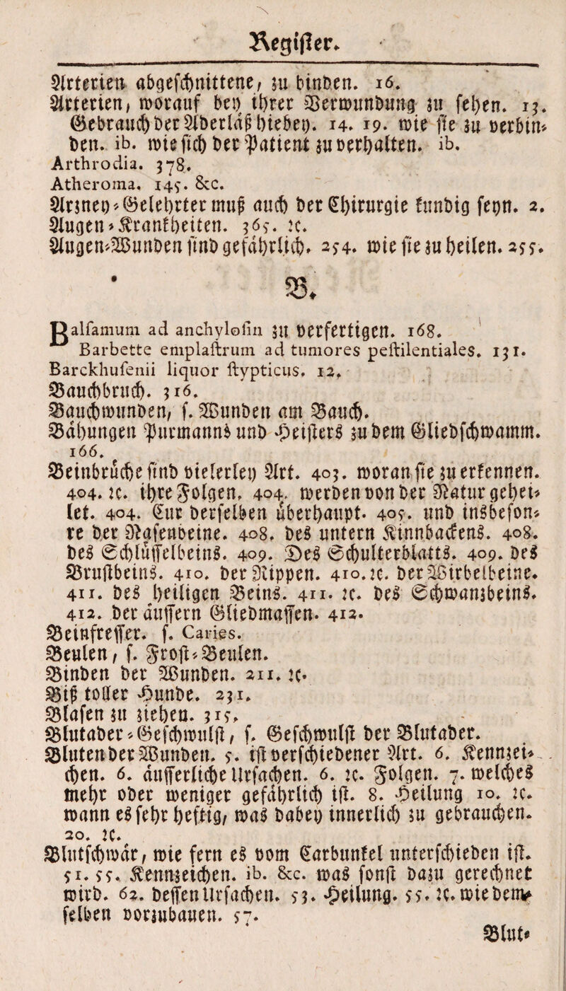 Slrtetiro abgefd)nittene/ $u binnen. 16. witterten> mörauf bei) ihrer sBermunbung au feben. i?. ©ebtauchberSlberldfi hiebet). 14» 19. n>ie ffe an Derbin* nen. ib. mie ftcbber Patient au nerbalten. ib. Arthrodia. 378. Atheroma, 149. 8cc. Sinnet) * (Belehrter muf auch net Chirurgie funbig fetjn. 2. 3lugen>$ranfbeiten. ?6*. :c. &ugen*Bunbenfinb gefährlich» 25:4. mie fie au teilen. 299. Dalfanwm ad anchylelm JU netfettigCU. x68, Barbette eniplaftrum. ad tumores peftilentiales. 151. Barekhufenii liquor Itypticus, 12. £3auchbruch. a*6* SSauchmunben, f. Hunnen am £5aucf). Labungen ^urmanngunb £eifterg aubem föliebfchmamm. 166. 33einbtucheftnb Dielerlet) Sltf. 40a. moranfte auerfennen. 404. :c. ibtegolgen, 404. rnetben uon bet SRatur gebet« let. 404. Cur berfelben überhaupt. 409. unb in^befon^ re bet Sftafenceine. 408. beg untern $inn.&acfen$. 408. beg 0d)löffelbeing. 409. iDeg 0chulterbl<ittg. 409. beg 23rujlbeing. 410. betDttppen. 410.2c. bet^Birbelbeine«. 411. beteiligen $$eing. 411. :c. beg 0$n>an$betn$* 412. berduiTern (^liebmaffen. 412. S5einfreffer. f. Caries. beulen, f. grojt* beulen. £5inben ber SBunben. 211.2c* £3ijä t^er ^unbe. 231. Olafen $u sieben, an, $Bfutaber*@ef<bnuiltf/ f. @efcbö)ul(l bet 23lutaber. SlutenberSBunben. 9. iftoerfd^tebener Slrt. 6. ^ennaei* chen. 6. duffetlichellrfachen. 6. 2c. golgen. 7. n>eicbe$ mebt ober weniger gefährlich ift. 8. Teilung 10. 2c. mnn eg feht heftig/ mag habet) innerlich au gebrauchen. 20. 2C. ffilutfchmdt/ wie fern eg nom Carbuntel unterfchieben ijl. 91.99. ^ennaeichen. ib. 8cc. mag fonji baut gerechnet wirb. 62. beffenilrfachen. 93. Teilung. 99* K.wiebenv felben notiubauen. 97. Slut*