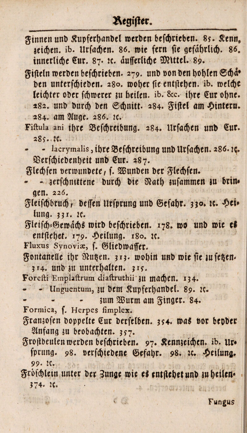 / aegifiec._ ginnen unb Äupfertwnbel roerben betrieben. 8j. J?enn* jeicften. ib. Urfadjen. 86. rote fern fte gefäfttlid). 86. inncrlidje 6nr. 87. tc. aufferlitfoe SföUtel. 89. gifieln roetben befcfotieben. 279. unb non ben t)Ol)len 6<t)ä* ben unterfcfjieben. 280. roofyet fte entfielen, ib. roctd)e leister ober föroetee ju beiten, ib. 8cc. ibte €ut ohne. 482. unb burcb ben ©(fonitt. 284. Sittel am ^intern. 284. am 2luge. 286. te. Fiftula ani ihre 23efcbreibung. 284. Urfacben unb £ur. 28?.. 2C. - - lacrymaüs, tl)tt 33ef<t)tcibuitg unb Urfad)en. 280. ^erfcbiebenbeit unb £ur. 287. glecbfen oerwunbete, f. SGßunben bet glecbfen. - - wfcbntttene bur$ bte 91atb jufammen ju btin# gen. 226. gleifcbbrudb befien Urfprung unb ©cfabr. 3*°» K. £ei* lung. 331. k. gieifcb*©ewdcb$ wirb betrieben. 178* too unb t»ie ef entfielet* 179. Teilung. 180. :c. Fluxus Synovia, f. ©liebwaffer. gontabeUe ibt 01u$en. 3*3- wobin unb tote fte lufeßen- 314. unb $u unterböten. 31?* Foreili Emplaftrum diaftrtithii ju mauert. 134. - - Unguentum^ $u beftt $upferbanbel. 89. :c. nun 2Burm am ginger. 84. Formica, f. Herpes limplex. gransofen hoppelte €ut berfelben. 354* wa$ bor beober Anfang $u beobachten. 3*7. grollbeulen werben betrieben. 97* ßenmeicbcn. ib. tlr* fprung. 98. oerfebiebene ©efabr. 98. :c. Teilung. 99. K. grofcbletn unter ber Junge wie e$ enthebet unb aubeilert* 374. :c. Fungus