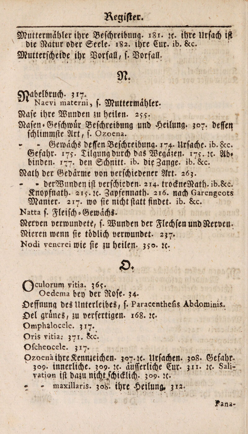 &egi|!er. SD?uttetiruU)ter it>re Q5efcf)teibtwg. 181. ic. ihre Urfad) i|t tne 9ftaütr ober @eete- 182. il>re €ur. ib. &c. SSutterfdjeibe il)t SSorfaa, f. Vorfall. , f. 5ftuttermdt)(er. fftafe it)re Sßunbeti nt teilen. 2^. ^afett*0ef(ftu)urJBefcf)reibimg uttb Leitung. 307. beflet} fcf)ltmmjle 5lrt/ f. Ozoena. - - ©emdcb^ helfen iBefdjreibuttg. 174. Urfacbe- ib. &c. @efal)r. 17*. Xilpngburcb brt$2ßep$en. 17*. k. 31b? binben. 177. ben 6cf)nitt. ib. bie3pcje. ib. &c. Sftatl) ber ©ebdrme non betriebener 9frt. 26;. - * berSBBtmbetiiji oerfd)ieben. 214. ttoäne9&atf).ib.&c. $nopfmitb- 21$. k* 3apfennatb* 216. n<t<3b Garengeots Kanter. 217. m fte ftnbet. ib. &c. Katta f. 5letfcf)*(&en)dd)$. : Heroen oenounbet^ f. SBunben ber Slec&fenunb Serben« Vieren toemt fte toblitb oenouttbet. 217. Nodi venerei n)ie fte $U J)Cile|t. 3fo. K* Sttabelbtud). 517* *** Naevi materni f^culorum yitia. Oedema bet) ber 9lofe. 34- £)effmwa beö Unterleiber, f- Paracenthefis Abdominis» £>el gtkeg/ nt verfertigen. 168. «. pmphalocele. $17. Qris Vitia; 371. Sec. Qfcheocele. 317. pzoenäibre^enmeicben. 1074c- Utfatben. ;og. ©efabr. 509. innerliche* 509. k* nufferltche €ur- ju. k- SaH? yation ifi btf$U tttC^tJcbicflicf). 109. K* 7 - maxillaris. 308. Ü)te £eilUtt& 312.