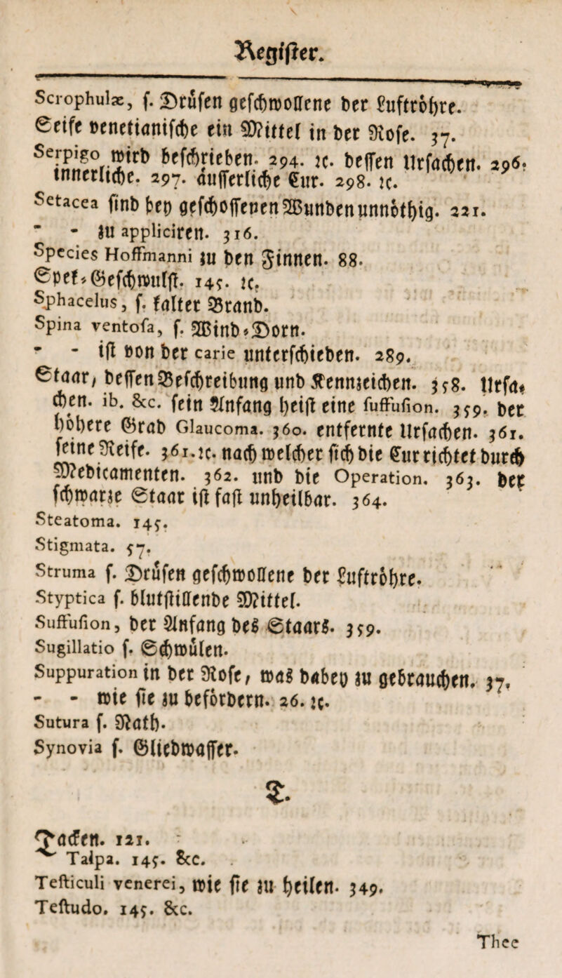 ÄcgffJer. Scrophulae, f. Prüfen gefcbntollene bet fufttöfjrt. Seife »enetianifcbe ein «Dritter in bet SRofe. ?7. Se,Äi*lrb beWrieie-J94- tc. beffen urffeftcn. 29«- Setacea finb Ux> flcfcfeoffenen 2B«nben unn&tf>ig. 221. * - *u appljciren- 316. Species Hoffmanni Ju btn JinntH. 88. Spef-.®efcf)tvttf(T. 145. tc. Sjjhacelus, f. feiltet 93t<tnb. Spina ventofa, f. 2Btnb>2>0ttt. * - ifl »on btt carie unterfcbieben. 289. Stnnr, beifettSefcbreibung unb Äennteicben. 598. Utfm eben. ib. &c. fein Stnfang bei# eine fuffufion. bet bobere (brab Glaucoma. 560. entfernte llrfacfcen. 361. feine Steife- 361. tc. nach roctcber ftcf> bie Cur richtet bureb 'webicamenten. 362. nnb bie Operation. 363. bet febntetrje Staat ijt fo(t unheilbar. 304. Steatoma. 14^. Stigmata. Struma f. prüfen <jefd)ttülleiit ber ?nftrof)re. styptica f. bltitftifffnbe Suftufion, ber Anfang M 6taar$. ^9. Sugillatio f, 0d)tDÜlcrt. Suppuration in ber SÄofe, babeo au öebrauc&en, 37« - - mt fic ju befotbern. 26. jc- Sutura f. 9^atb- Synovia f. föiiebroaffer. 2. 3*ötfen. lai. Taipa. 14^. Scc. Tefticuli venerei, tsie fit JU ^eilttt- 349. Teftudo. 145. &c. Tlicc