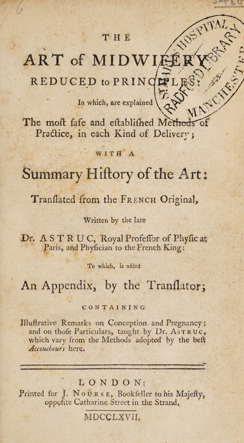 THE ART of MIDWI -V’5’*) -$y REDUCED to PRINdBf LESt' 7#f r-5)s .Cv' The moft fafe and eftablifhed Me In which, are explained Pradiice, in each Kind of Deliver^; WITH A Summary Hiftory of the Art; Tranflated from the French Original, Written by the late Dr, A S T R U C, Royal Profeffor of Phyfic at Paris, and Phyfician to the French King: To which, is added An Appendix, by the Tranjlator; CONTAINING ) Illuftrative Remarks on Conception and Pregnancy; and on thofe Particulars, taught by Dr, Astruc, which vary from the Methods adopted by the beft Accoucheurs here. LONDON: Printed for J. Nourse, Bookfeller to his Majefty^ oppphte Catharine Street in the Strand* MPCCLXVIL