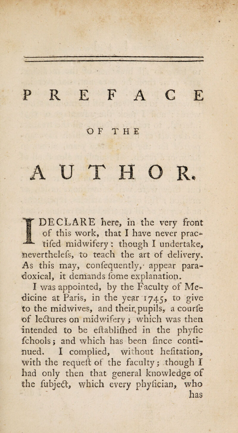 P R E F A € E O F T H E AUTHOR. DECLARE here, in the very front of this work, that I have never prao fifed midwifery : though I undertake, tieverthelefs, to teach the art of delivery. As this may, confequently,* appear para¬ doxical, it demands feme explanation. I was appointed, by the Faculty of Me¬ dicine at Paris, in the year 1745, to give to the mid wives, and their, pupils, a courfe of ledures on midwifery ; which was then intended to he eftablifhed in the phyfic fchools y and which has been fence conti¬ nued, I complied, without helitation, with the requeft of the faculty; though I had only then that general knowledge of the fubjed, which every phyfician, who has