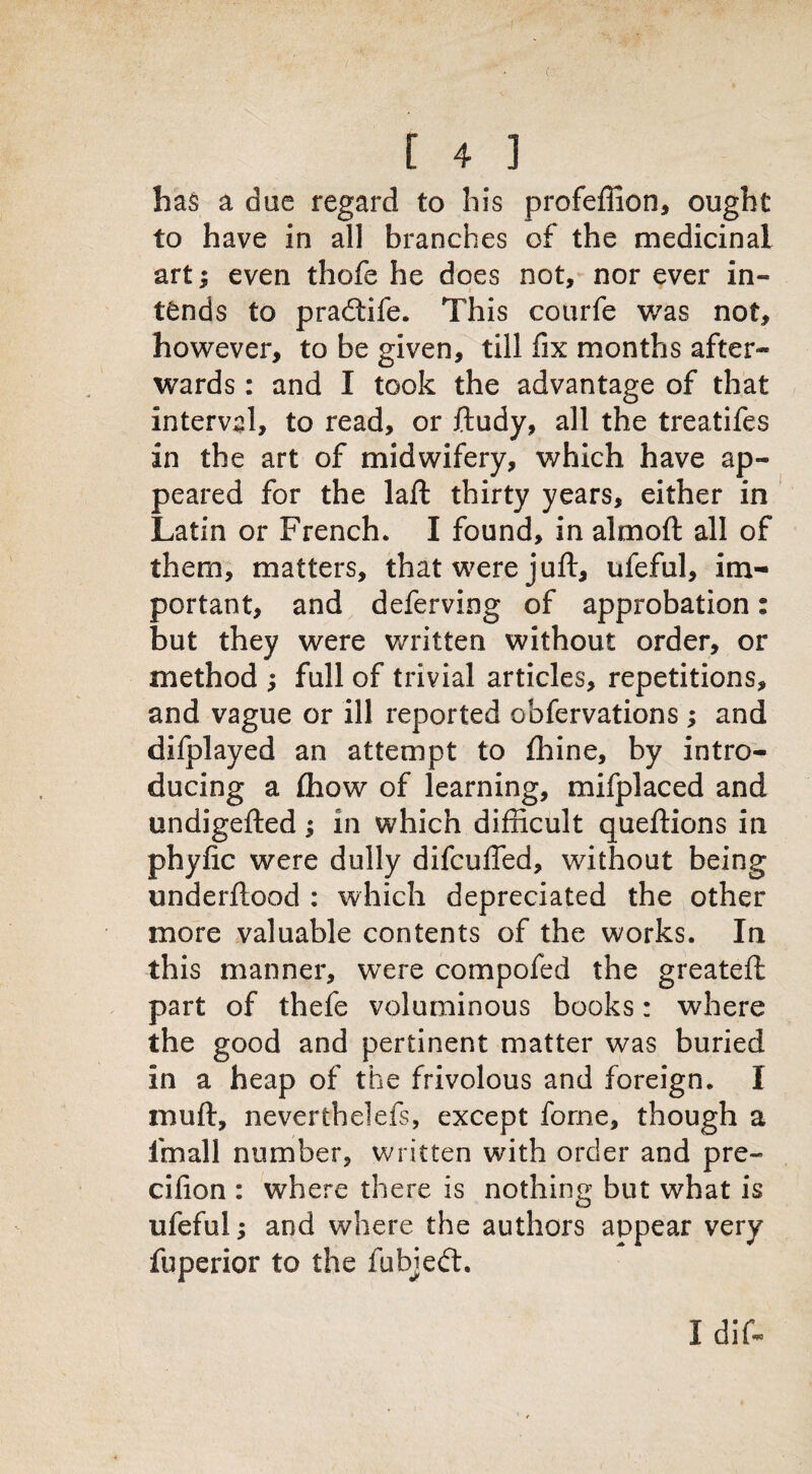 has a due regard to his profefiion, ought to have in all branches of the medicinal art; even thofe he does not, nor ever in- tends to pradtife. This courfe was not, however, to be given, till fix months after¬ wards : and I took the advantage of that interval, to read, or ftudy, all the treatifes in the art of midwifery, which have ap¬ peared for the laft thirty years, either in Latin or French. I found, in almoft all of them, matters, that were juft, ufeful, im¬ portant, and deferving of approbation; but they were written without order, or method ; full of trivial articles, repetitions, and vague or ill reported obfervations; and difplayed an attempt to fhine, by intro¬ ducing a £how of learning, mifplaced and undigefted; in which difficult queftions in phyfic were dully difcuffed, without being underftood : which depreciated the other more valuable contents of the works. In this manner, were compofed the greateft part of thefe voluminous books: where the good and pertinent matter was buried in a heap of the frivolous and foreign. I muft, neverthelefs, except forne, though a fmall number, written with order and pre- cifion : where there is nothing but what is ufeful; and where the authors appear very fuperior to the fubjedt. Idif-