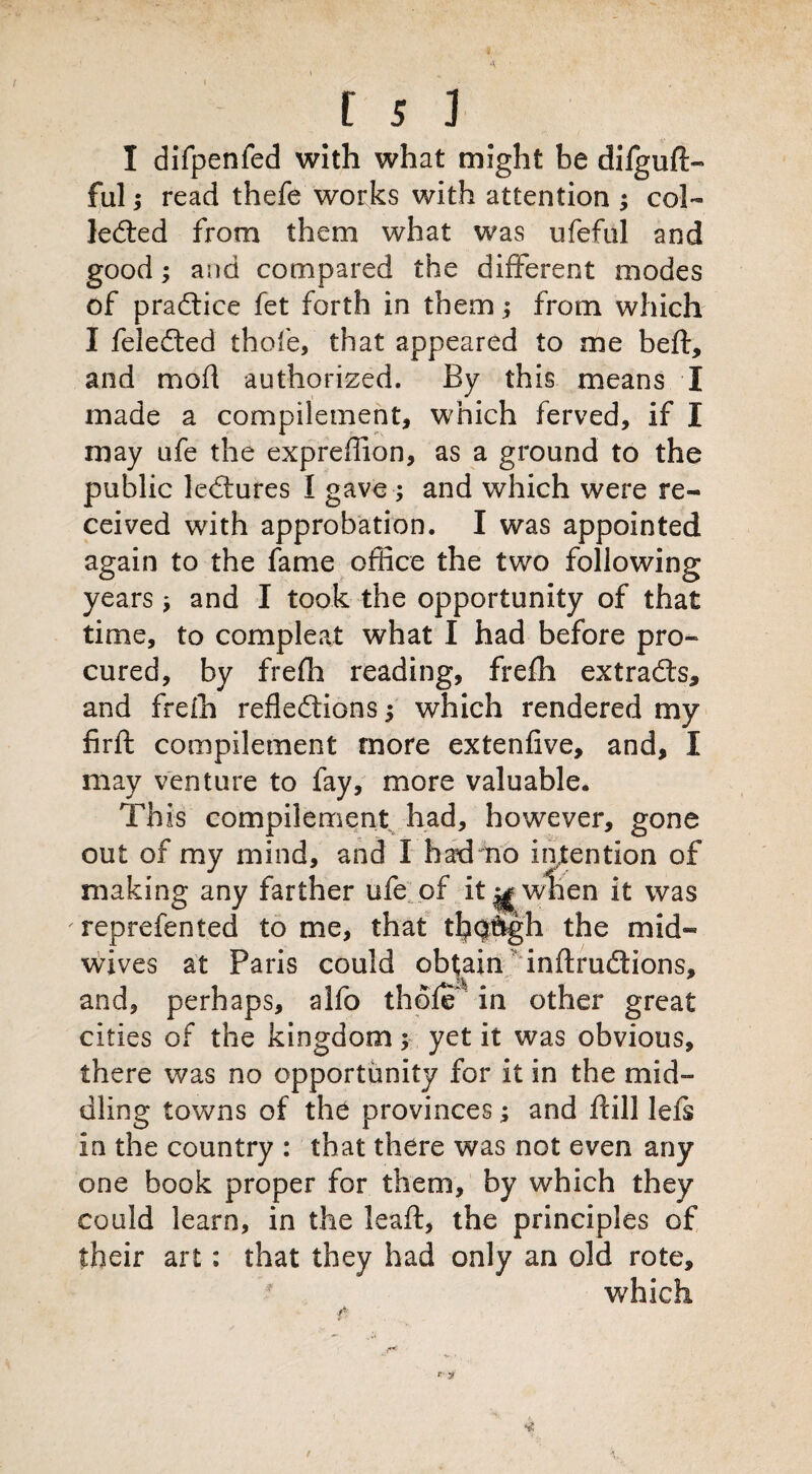 I difpenled with what might be difguft- ful $ read thefe works with attention ; col¬ lected from them what was ufeful and good; and compared the different modes of practice fet forth in them; from which I feleCted thole, that appeared to me belt, and mod authorized. By this means I made a compilement, which ferved, if I may ufe the expreflion, as a ground to the public leCtures I gave; and which were re¬ ceived with approbation. I was appointed again to the fame office the two following years; and I took the opportunity of that time, to compleat what I had before pro¬ cured, by frefh reading, frelh extracts, and freih reflections 3 which rendered my firft compilement more extenfive, and, I may venture to fay, more valuable. This compilement had, however, gone out of my mind, and I had no intention of making any farther ufe of it^wlien it was 'reprefented tome, that tl^Qftgh the mid¬ wives at Paris could obtain inftruCtions, and, perhaps, alfo thole' in other great cities of the kingdom; yet it was obvious, there was no opportunity for it in the mid¬ dling towns of the provinces; and dill lefs in the country : that there was not even any one book proper for them, by which they could learn, in the leaft, the principles of their art: that they had only an old rote, which * ' i.