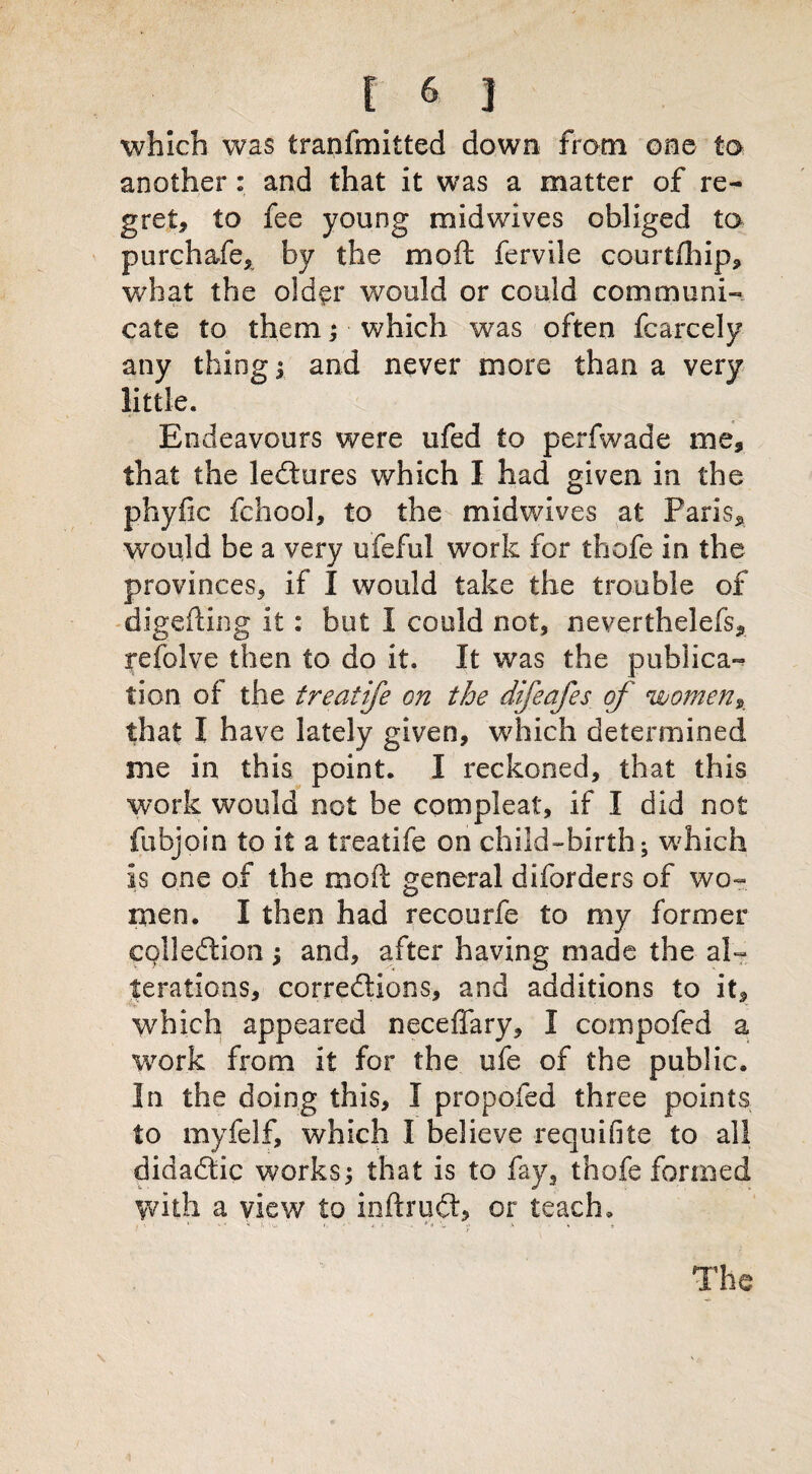 which was tranfmitted down from one to another: and that it was a matter of re¬ gret, to fee young midwives obliged to purchafe, by the mod fervile courtfhip, what the older would or could communi¬ cate to them; which was often fcarcely any thing ; and never more than a very little. Endeavours were ufed to perfwade me, that the lectures which I had given in the phyfic fchool, to the midwives at Paris, would be a very ufeful work for thofe in the provinces, if I would take the trouble of digefting it: but I could not, neverthelefs, refolve then to do it. It was the pubiica- 11 on of the treatife on the difeafes of women, that I have lately given, which determined me in this point. I reckoned, that this work would not be compleat, if I did not fubjoin to it a treatife on child-birth; which is one of the mod general diforders of wo¬ men. I then had recourfe to my former collection; and, after having made the al¬ terations, corrections, and additions to it, which appeared neceffary, I compofed a work from it for the ufe of the public. In the doing this, I propofed three points to myfelf, which I believe requifite to all didaCtic works; that is to fay, thofe formed with a view to inftruCt, or teach. The