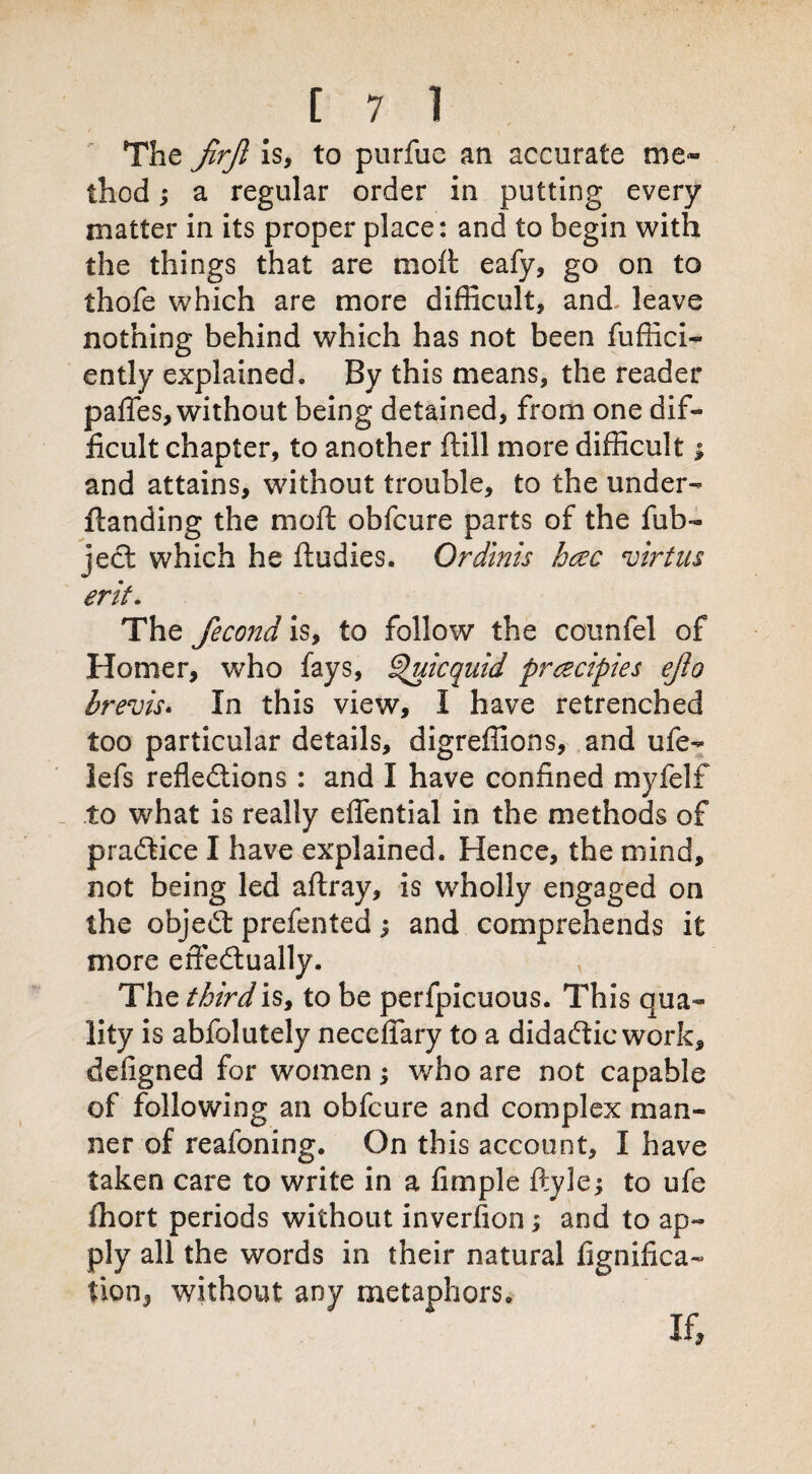 The jirjl is, to purfuc an accurate me¬ thod ; a regular order in putting every matter in its proper place: and to begin with the things that are moft eafy, go on to thofe which are more difficult, and. leave nothing behind which has not been fuffici- ently explained. By this means, the reader pafles, without being detained, from one dif¬ ficult chapter, to another ftill more difficult; and attains, without trouble, to the under- {landing the moft obfcure parts of the fub- ject which he ftudies. Or dints hccc virtns erit. The fecond is, to follow the counfel of Homer, who fays, ^uicquid prczcipies ejio brevis. In this view, I have retrenched too particular details, digreffions, and ufe- lefs reflections : and I have confined myfelf to what is really effential in the methods of pradtice I have explained. Hence, the mind, not being led aftray, is wholly engaged on the objedt prefented j and comprehends it more effectually. The third is, to be perfpicuous. This qua¬ lity is abfolutely neccftary to a didadtic work, defigned for women v/ho are not capable of following an obfcure and complex man¬ ner of reafoning. On this account, I have taken care to write in a fimple ftyle; to ufe fhort periods without invention; and to ap¬ ply all the words in their natural fignifica- lion, without any metaphors.