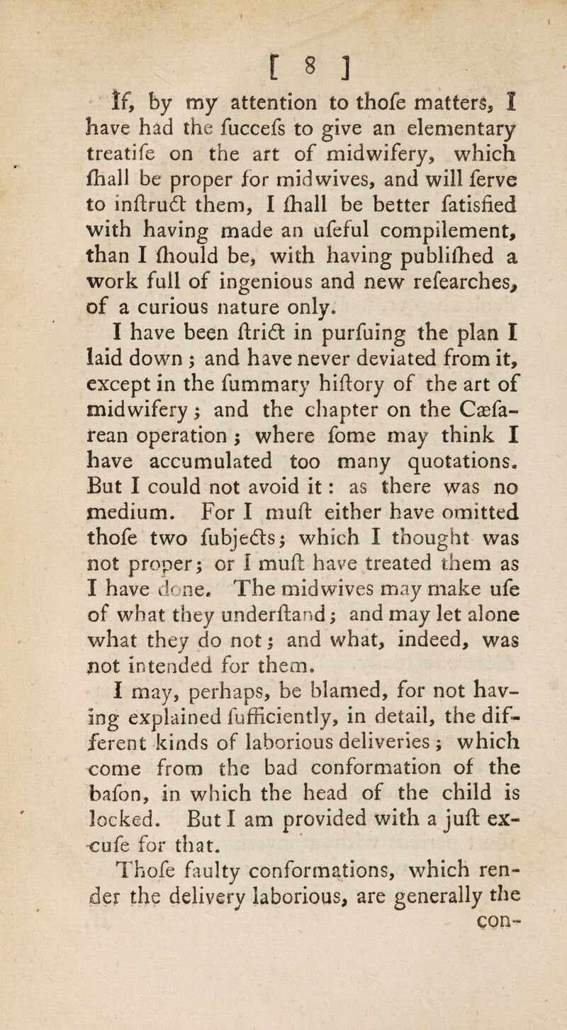 If, by my attention to thofe matter^ 1 have had the fuccefs to give an elementary treatife on the art of midwifery* which fhall be proper for mid wives, and will ferve to inftrudt them, I ihall be better fatistied with having made an ufeful cornpilement, than I fhould be, with having publifhed a work full of ingenious and new refearches, of a curious nature only. I have been ftridt in purfuing the plan I laid down ; and have never deviated from it, except in the fummary hiftory of the art of midwifery; and the chapter on the Casfa- rean operation ; where fome may think I have accumulated too many quotations. But I could not avoid it: as there was no medium. For I muft either have omitted thofe two fubjedfs; which I thought was not proper; or 1 muft have treated them as I have done. The mid wives may make ufe of what they underftand; and may let alone what they do not; and what, indeed, was not intended for them. I may, perhaps, be blamed, for not hav¬ ing explained fufficiently, in detail, the dif¬ ferent kinds of laborious deliveries ; which come from the bad conformation of the bafon, in which the head of the child is locked. But I am provided with a juft ex- cufe for that. Thofe faulty conformations, which ren¬ der the delivery laborious, are generally the con-