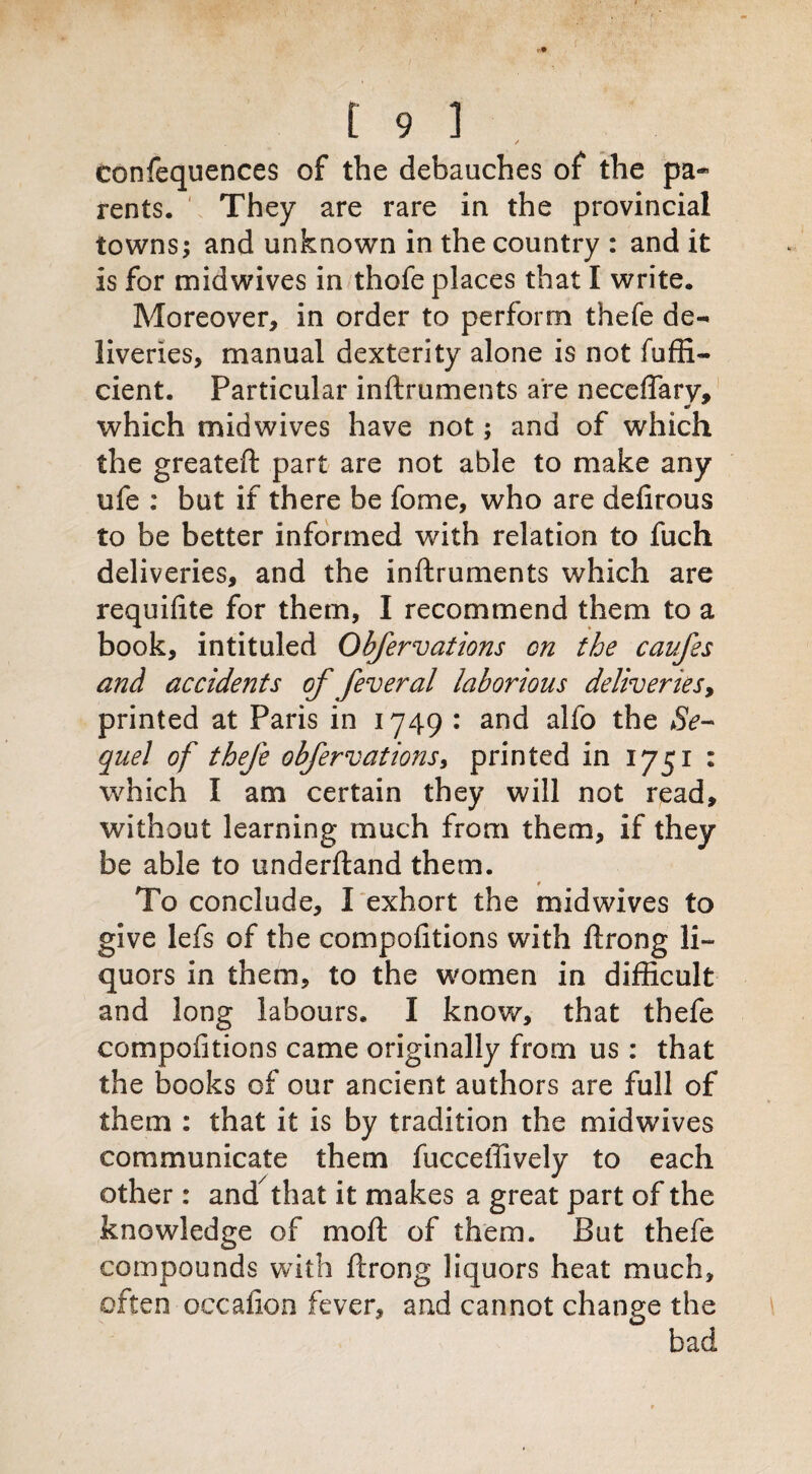 ✓ confequences of the debauches of the pa¬ rents. They are rare in the provincial towns; and unknown in the country : and it is for midwives in thofe places that I write. Moreover, in order to perform thefe de¬ liveries, manual dexterity alone is not fuffi- cient. Particular inftruments are neceflary, which midwives have not; and of which the greateft part are not able to make any ufe : but if there be fome, who are defirous to be better informed with relation to fuch deliveries, and the inftruments which are requifite for them, I recommend them to a book, intituled Obfervations on the caufes and accidents of feveral laborious deliveriesy printed at Paris in 1749 : and alfo the Se¬ quel of thefe obfervations, printed in 1751 : which I am certain they will not read, without learning much from them, if they be able to underftand them. To conclude, I exhort the midwives to give lefs of the compofitions with ftrong li~ quors in them, to the women in difficult and long labours. I know, that thefe compofitions came originally from us : that the books of our ancient authors are full of them : that it is by tradition the midwives communicate them fucceffively to each other: and that it makes a great part of the knowledge of moft of them. But thefe compounds with ftrong liquors heat much, often occafion fever, and cannot change the bad