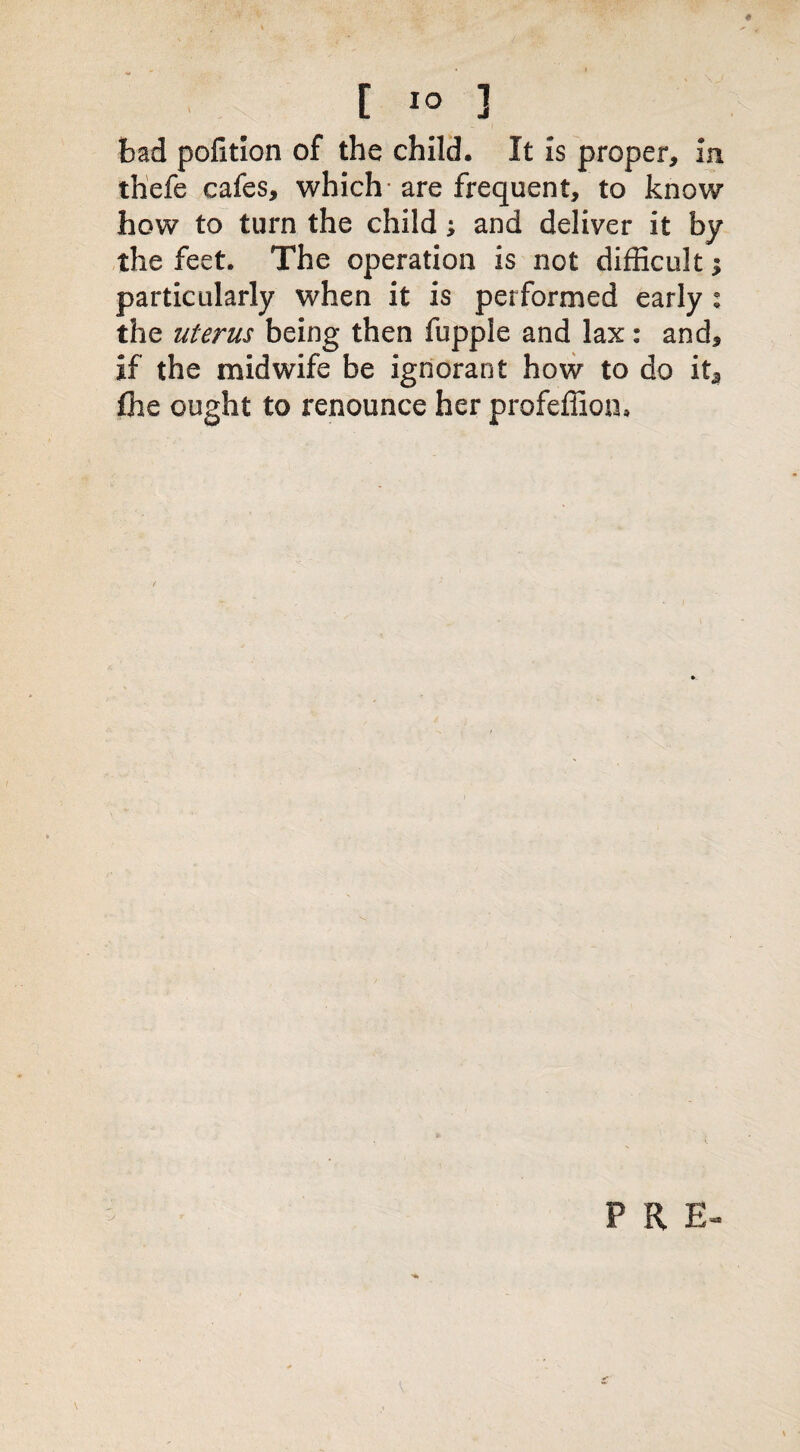 bad polltlon of the child. It is proper, in thefe cafes, which are frequent, to know how to turn the child; and deliver it by the feet. The operation is not difficult $ particularly when it is performed early : the uterus being then fupple and lax: and, if the midwife be ignorant how to do it3 fhe ought to renounce her profeffion. P R E-