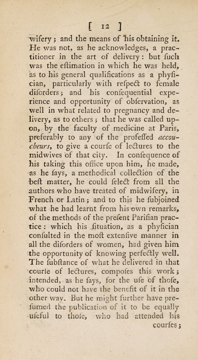 wifery ; and the means of his obtaining it* He was not, as he acknowledges, a prac¬ titioner in the art of delivery: but fuch was the eftimation in which he was held, as to his general qualifications as a phyfi- cian, particularly with refped to female difcrders ; and his confequential expe¬ rience and opportunity of obfervation, as well in what related to pregnancy and de¬ livery, as to others; that he was called up¬ on, by the faculty of medicine at Paris, preferably to any of the profeffed accou¬ cheurs, to give a courfe of ledures to the mid wives of that city. In confequence of his taking this office upon him, he made, as he fays, a methodical colledion of the belt matter, he could feled from all the authors who have treated of midwifery, in French or Latin; and to this he fubjoined what he had learnt from his own remarks, of the methods of the prelent Pariiian prac¬ tice : which his lit nation, as a phyfician confulted in the moil extenfive manner in all the diforders of women, had given him the opportunity of knowing perfedly well. The fubftance of what he delivered in ihat courle of ledures, compofes this work; intended, as he fays, for the ufe of thofe, who could not have the benefit of it in the other way. But he might further have pre- iumed the publication of it to be equally iifeful to thole, who had attended his courfes;