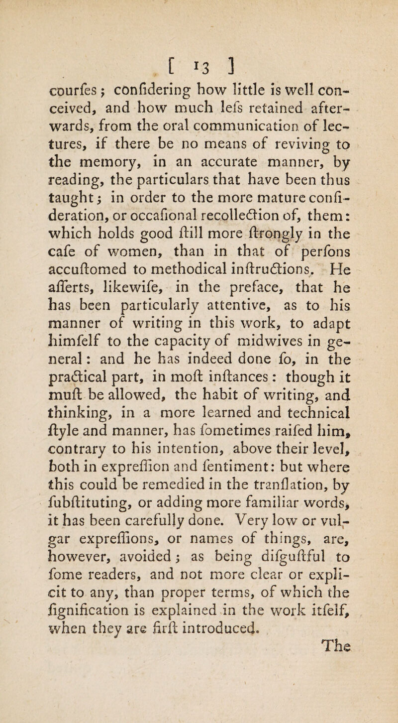 courfes; confidering how little is well con¬ ceived, and how much lefs retained after¬ wards, from the oral communication of lec¬ tures, if there be no means of reviving to the memory, in an accurate manner, by reading, the particulars that have been thus taught; in order to the more mature confe¬ deration, or occafional recollection of, them: which holds good ftill more ftrongly in the cafe of women, than in that of perfons accuftomed to methodical inftrudtions. He aflerts, likewife, in the preface, that he has been particularly attentive, as to his manner of writing in this work, to adapt himfelf to the capacity of midwives in ge¬ neral : and he has indeed done fo, in the practical part, in mo ft inftances: though it muft be allowed, the habit of writing, and thinking, in a more learned and technical ftyle and manner, has fometimes raifed him* contrary to his intention, above their level, both in exprefiion and fentiment: but where this could be remedied in the tranflation, by fubftituting, or adding more familiar words, it has been carefully done. Very low or vul¬ gar expreffions, or names of things, are, however, avoided; as being difguftful to feme readers, and not more clear or expli¬ cit to any, than proper terms, of which the fignification is explained in the work itfelf, when they are firft introduced. The