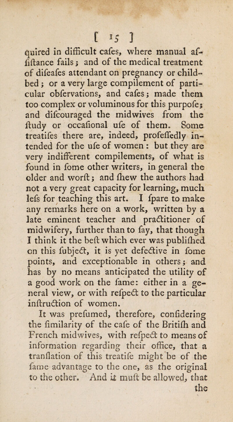 quired in difficult cafes, where manual af«* fiftance fails j and of the medical treatment of difeafes attendant on pregnancy or child¬ bed ; or a very large compilement of parti- cular obfervations, and cafes; made them too complex or voluminous for this purpofe* and difcouraged the midwives from the ftudy or occaftonal ufe of them. Some treatifes there are, indeed, profeffedly in¬ tended for the ufe of women : but they are very indifferent compilements, of what is found in fome other writers, in general the older and worft; and fhew the authors had not a very great capacity for learning, much lefs for teaching this art. I fpare to make any remarks here on a work, written by a late eminent teacher and pradtitioner of midwifery, further than to fay, that though I think it the be ft which ever was publifhed on this fubjedt, it is yet defective in fome points, and exceptionable in others; and has by no means anticipated the utility of a good work on the fame: either in a ge¬ neral view, or with refpedt to the particular inftrudtion of women. It was prefumed, therefore, confidering the fimilarity of the cafe of the Britifh and French midwives, with refpedt to means of information regarding their office, that a tranflation of this treatife might be of the fame advantage to the one, as the original to the other. And it muft be allowed, that