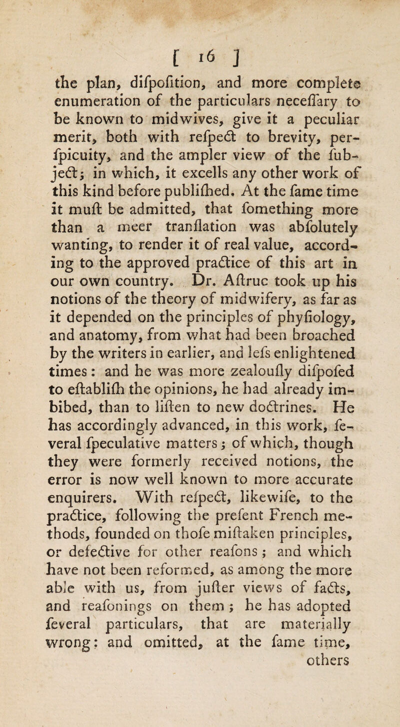 the plan, difpofition, and more complete enumeration of the particulars neceffary to be known to midwives, give it a peculiar merit, both with refpedt to brevity, per- fpicuity, and the ampler view of the fub- jedf; in which, it excells any other work of this kind before publiftied. At the fame time it mu ft be admitted, that fomething more than a meer tranflation was absolutely wanting, to render it of real value, accord¬ ing to the approved pradlice of this art in our own country. Dr. Aftruc took up his notions of the theory of midwifery, as far as it depended on the principles of phyfiology, and anatomy, from what had been broached by the writers in earlier, and lefs enlightened times: and he was more zealoufly difpofed to eftablifh the opinions, he had already im¬ bibed, than to liften to new dodlrines. He has accordingly advanced, in this work, fe- veral fpeculative matters; of which, though they were formerly received notions, the error is now well known to more accurate enquirers. With refpedt, like wife, to the pradlice, following the prefent French me¬ thods, founded on thofe miftaken principles, or defedlive for other reafons; and which have not been reformed, as among the more able with us, from jufter views of fadls, and reafonings on them ; he has adopted feveral particulars, that are materially wrong: and omitted, at the fame time, others