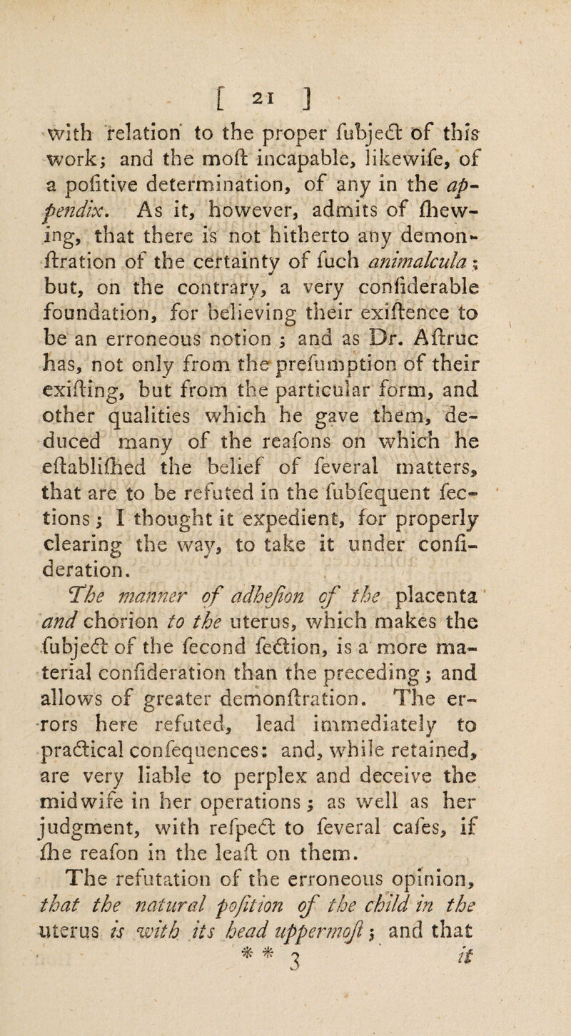 with relation to the proper fubjedt of this work; and the moll incapable, likewife, of a pofitive determination, of any in the ap¬ pendix. As it, however, admits of (hew¬ ing, that there is not hitherto any demon- ftration of the certainty of fuch animalcula % but, on the contrary, a very coniiderable foundation, for believing their exiftence to be an erroneous notion ; ana as Dr. Aftruc has, not only from the prelumption of their exifting, but from the particular form, and other qualities which he gave them, de¬ duced many of the reafons on which he eftablifhed the belief of feveral matters, that are to be refuted in the fubfequent fee- tions; I thought it expedient, for properly clearing the way, to take it under ccnfi- deration. The manner of adhejion of the placenta and chorion to the uterus, which makes the fubjedt of the fecond fediion, is a more ma¬ terial confideration than the preceding; and allows of greater demonftration. The er¬ rors here refuted, lead immediately to practical confequences: and, while retained, are very liable to perplex and deceive the midwife in her operations; as well as her judgment, with refpedt to feveral cafes, if fhe reafon in the lead on them. The refutation of the erroneous opinion, that the natural pofit ion of the child in the uterus is eivith its head uppermoft\ and that