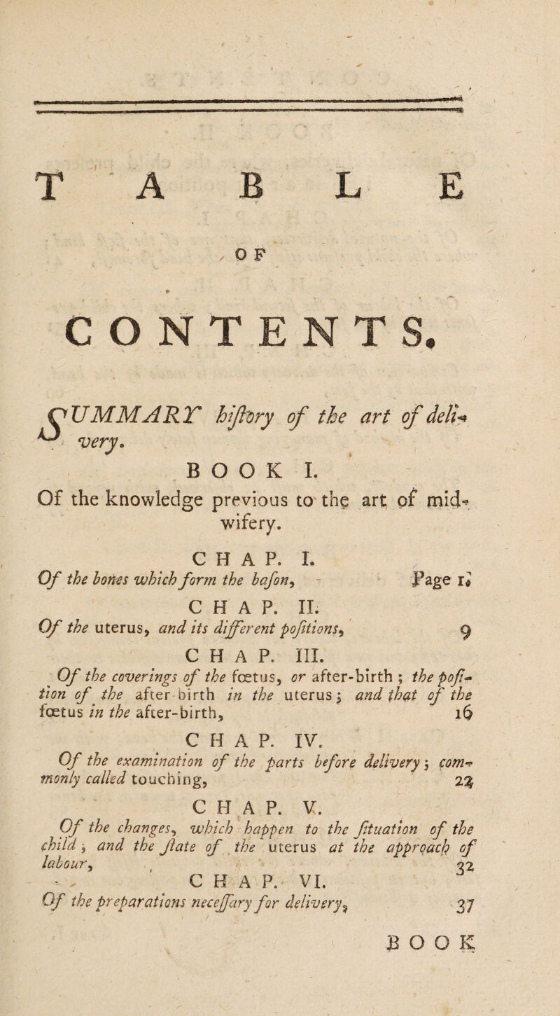 T A B L E , O F 9 CONTENTS. OUMMARY hifory of the art of deli* ^ very. BOOK I. Of the knowledge previous to the art of mid-? wifery. Page i* CHAP. I. Of the bones which form the bafon, CHAP. II. Of the uterus, and its different pofitions^ CHAP. III. Of the coverings of the foetus, or after-birth ; the pofic¬ tion of the after birth in the uterus j and that of the foetus in the after-birth, 16 CHAP. IV. Of the examination of the parts before delivery com¬ monly called touching, ' 2% CHAP. V. Of the changes, which happen to the ftuation of the child j and the Jlate of the uterus at the approach? of labour, 02 CHAP. VI, Of the preparations neceffary for delivery^ 37 BOOK