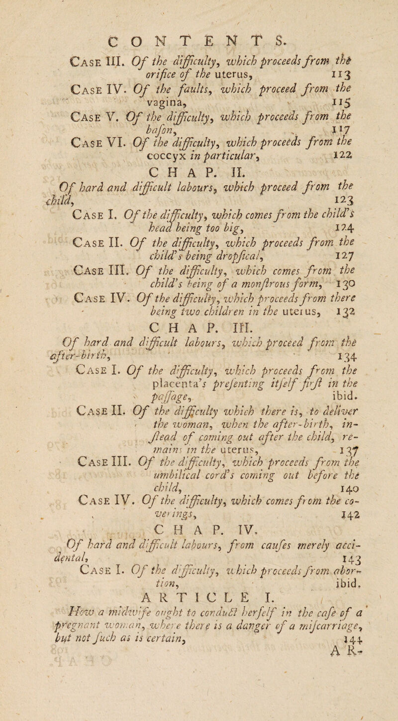 Case HI. Of the difficulty, which proceeds from the orifice of the uterus, 113 Case IV. Of the faults, which proceed from the vagina, 115 Case V. Of the difficulty, which proceeds from the bafon, *, 117 Case VI. Of the difficulty, which proceeds from the coccyx /» particular, 122 CHAP. II. 0/r difficult labours, which proceed from the fid, 123 Case I. Of the difficulty, which comes from the child's head being too big, 124 Case II. O/' the difficulty, which proceeds from, the child's being dropficat, 127 Case III. cy //;<? difficulty, which comes from the child’s being of a monflrons form, 130 Case IV. Of the difficulty, which proceeds from there being two children in the uteuis, 132 C H A P. m. Of hard and difficult labours, which proceed from the after-birth, ' 134 Case I. Of the difficulty, which proceeds from the placenta7.*- prejenting itfelf firfl in the paffiage, ibid. Case II. Of the difficulty which there is, to deliver < the woman, when the after-birth, in- fead of coming out after the child, re¬ mains in the uterus, 137 C ase III. Of the difficulty, which proceeds from the umbilical cord’s coming out before the child, 140 Case IV. Of the difficulty, which comes fora the co- y * verings, J42 C H A P. IV, Of hard and difficult labours, from caufes merely acci¬ dent ah 143 Case I. Of the difficulty, which proceeds from abor¬ tion, ibid. ARTICLE I. ' 1 How a midwife ought to conduct herfelf in the cafe of a pregnant woman, where there is a danger fa mi]carriage, but not fuch as is certain, 344