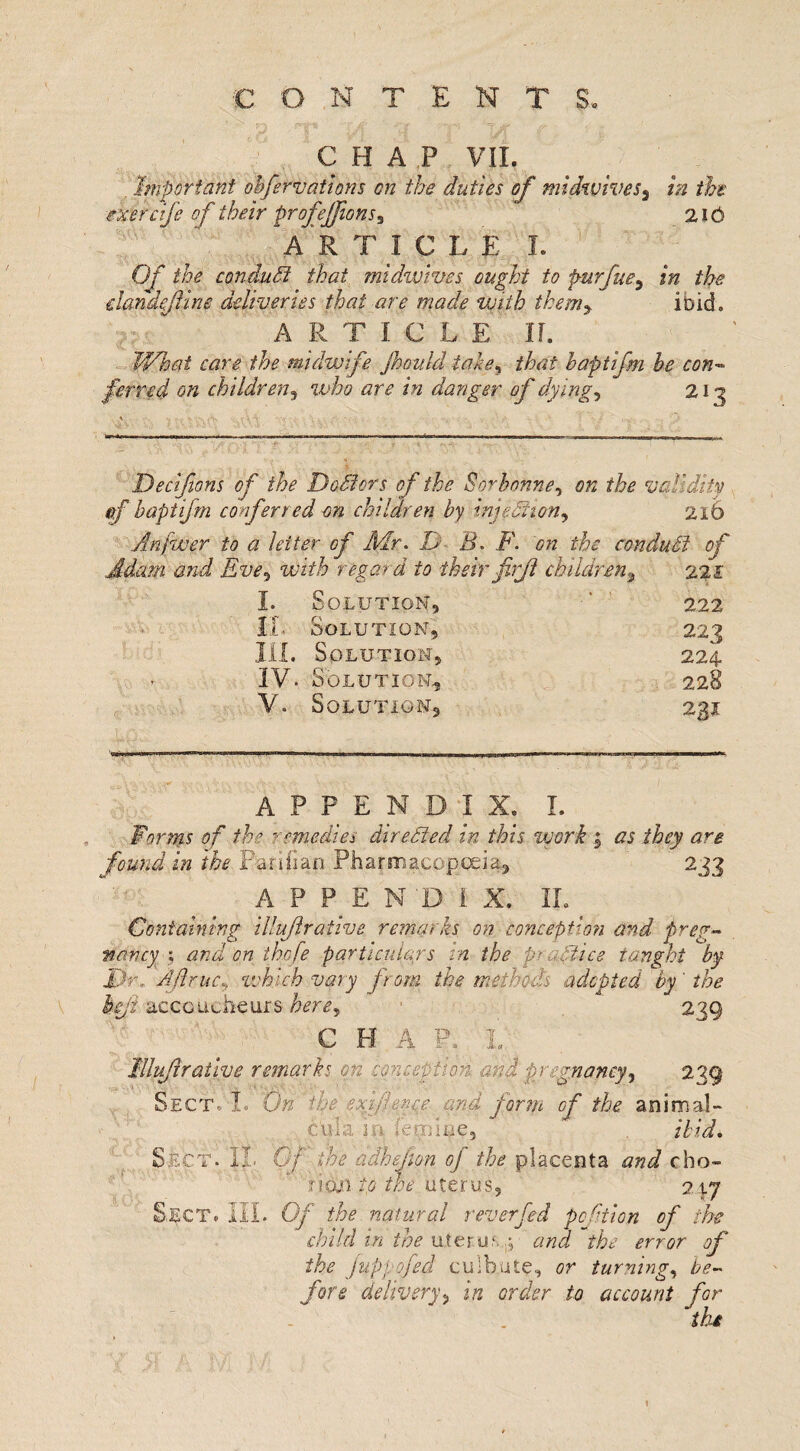 CHAP VII. Important obfervations on the duties of midwives3 in the mercife of their profeffionSi 216 A R T I C L E I. Of the conduct that midwives ought to purfue, in the elan define deliveries that are made with them, ibid. ARTICLE II. JVhat care the midwife jhould take5 that haptifm be con¬ ferred on children5 who are in danger of dyings 213 Decifions of the DoMors of the Sor bonne, on the validity of haptifm conferred on children by injedliony 216 Anfwer to a letter of Mr. D B. F. on the conduct of Adam and Eve^ with regard to theirfirf children, 221 I. Solution, •* 222 IL Solution, 223 I1L Solution, 224. IV. Solution, 228 V. Solution, 231 APPENDIX. I. Forms of the remedies directed in this work 5 as they are found in the Fariiian Pharmacopoeia, 233 APPEND!. X. IL Containing illufrative remarks on conception and preg¬ nancy ; and on thcfe particulars in the practice taught by Dr, AftruCy which vary from the methods adopted by' the Icji accoucheurs here, 239 C H A if. 1 Idlufiralive remarks on conception and pregnancy, 239 OECT. I. On the exi.fi enee and form of the animal- cilia in femine, ibid. Sect. IL Of the adhejion of the placenta and cho¬ rion to the uterus, 21.7 Sect. III. Of the natural r ever fed pcfiion of the child in the uterur. and the error of the fuppofed culb.ute, or turning, be¬ fore delivery, in order to account for the 1